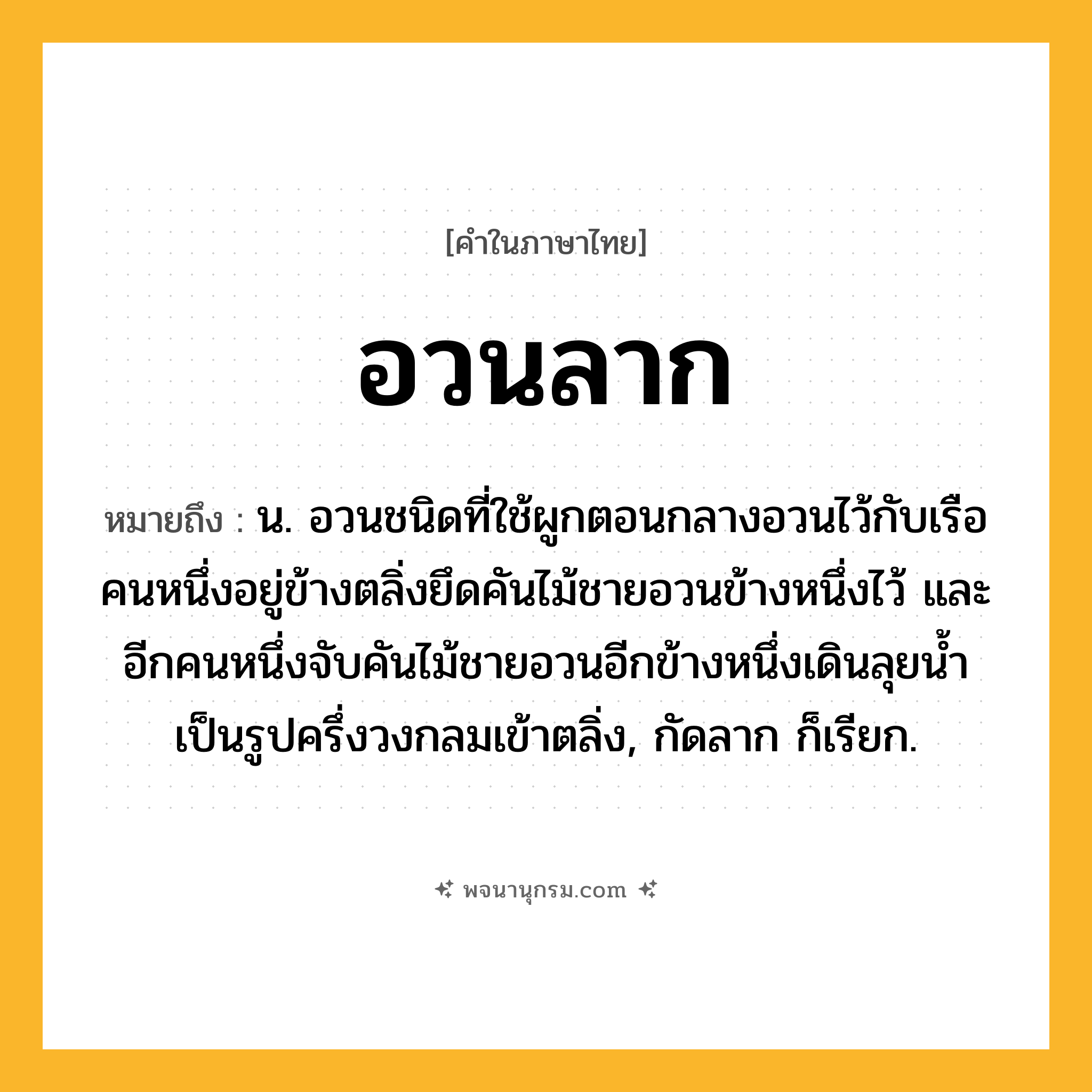 อวนลาก ความหมาย หมายถึงอะไร?, คำในภาษาไทย อวนลาก หมายถึง น. อวนชนิดที่ใช้ผูกตอนกลางอวนไว้กับเรือ คนหนึ่งอยู่ข้างตลิ่งยึดคันไม้ชายอวนข้างหนึ่งไว้ และอีกคนหนึ่งจับคันไม้ชายอวนอีกข้างหนึ่งเดินลุยนํ้าเป็นรูปครึ่งวงกลมเข้าตลิ่ง, กัดลาก ก็เรียก.