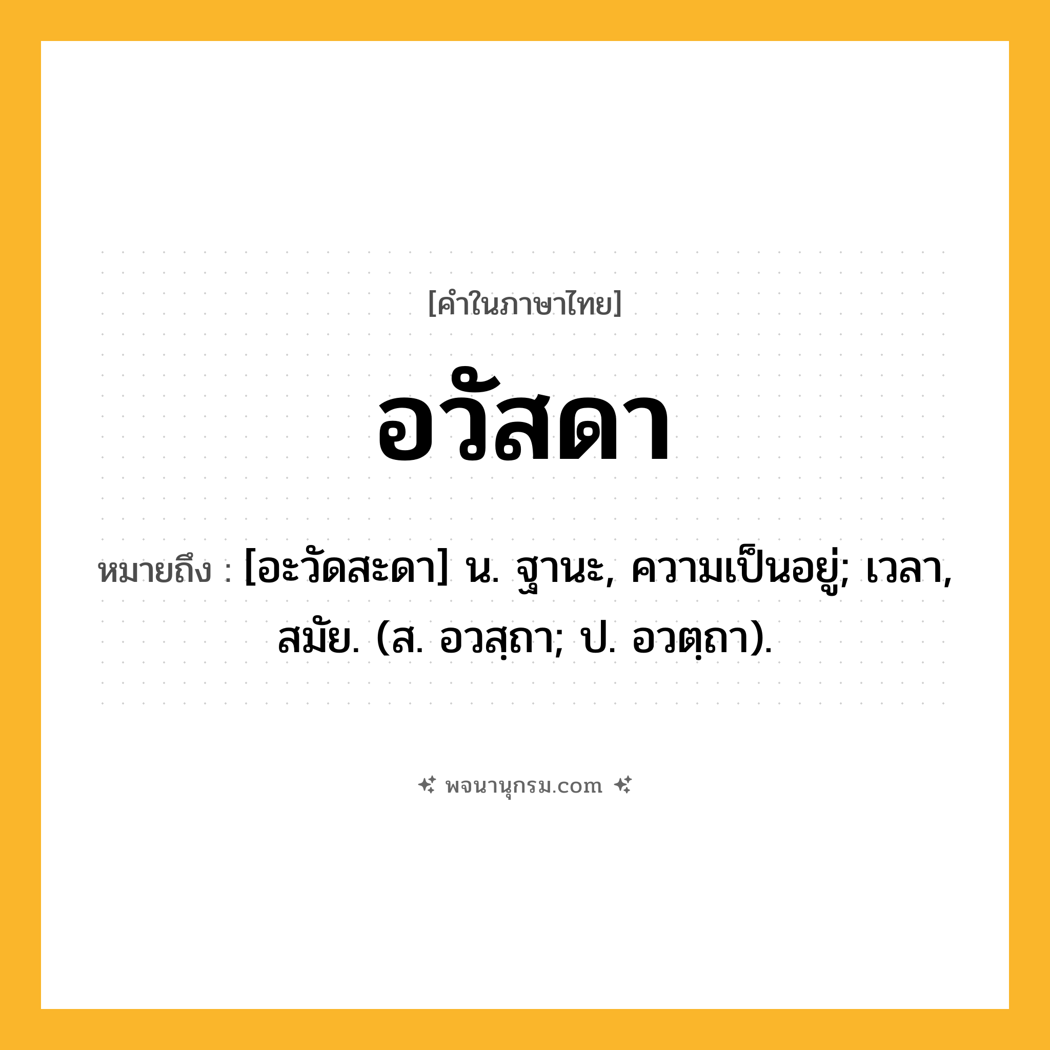อวัสดา ความหมาย หมายถึงอะไร?, คำในภาษาไทย อวัสดา หมายถึง [อะวัดสะดา] น. ฐานะ, ความเป็นอยู่; เวลา, สมัย. (ส. อวสฺถา; ป. อวตฺถา).
