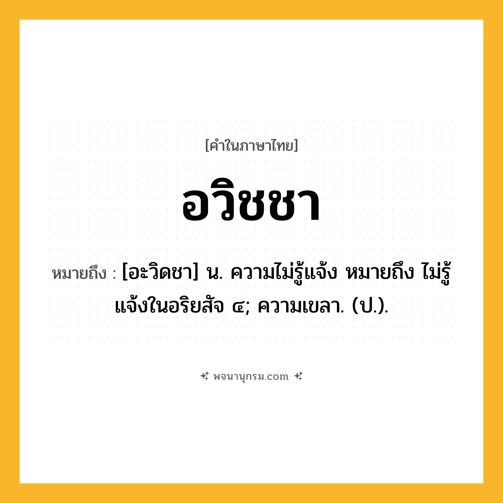 อวิชชา ความหมาย หมายถึงอะไร?, คำในภาษาไทย อวิชชา หมายถึง [อะวิดชา] น. ความไม่รู้แจ้ง หมายถึง ไม่รู้แจ้งในอริยสัจ ๔; ความเขลา. (ป.).