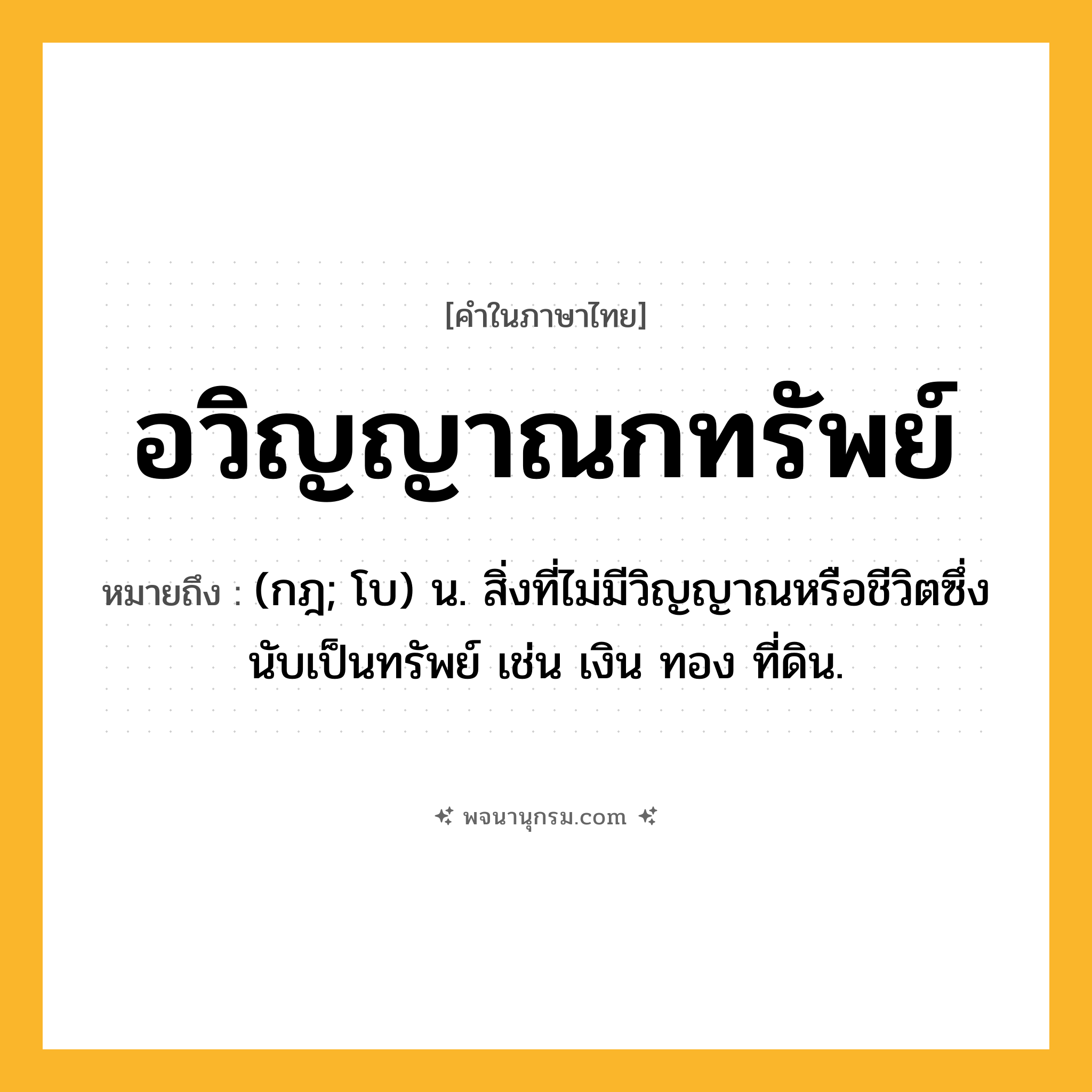 อวิญญาณกทรัพย์ ความหมาย หมายถึงอะไร?, คำในภาษาไทย อวิญญาณกทรัพย์ หมายถึง (กฎ; โบ) น. สิ่งที่ไม่มีวิญญาณหรือชีวิตซึ่งนับเป็นทรัพย์ เช่น เงิน ทอง ที่ดิน.