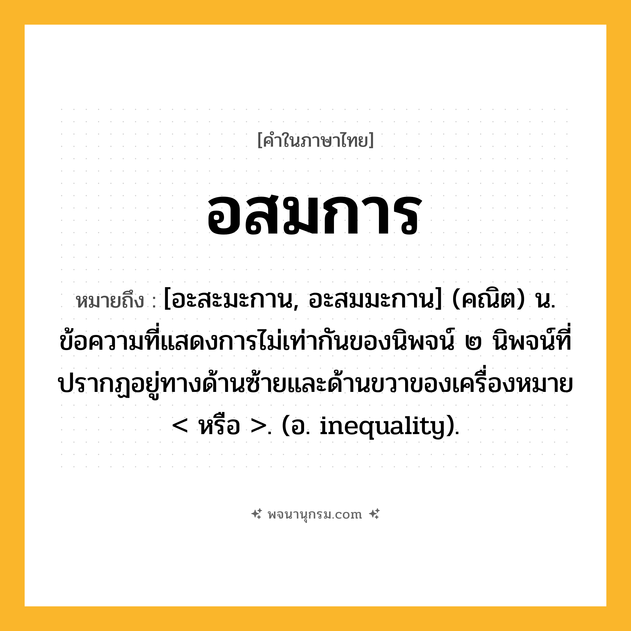 อสมการ ความหมาย หมายถึงอะไร?, คำในภาษาไทย อสมการ หมายถึง [อะสะมะกาน, อะสมมะกาน] (คณิต) น. ข้อความที่แสดงการไม่เท่ากันของนิพจน์ ๒ นิพจน์ที่ปรากฏอยู่ทางด้านซ้ายและด้านขวาของเครื่องหมาย &lt; หรือ &gt;. (อ. inequality).