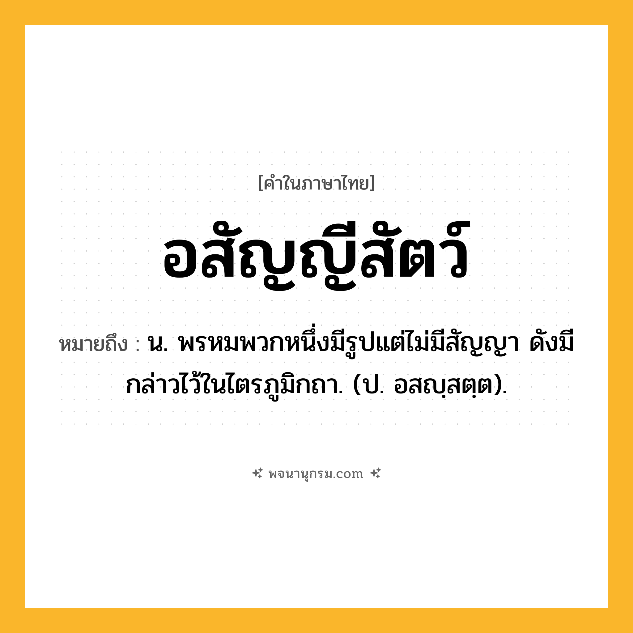 อสัญญีสัตว์ ความหมาย หมายถึงอะไร?, คำในภาษาไทย อสัญญีสัตว์ หมายถึง น. พรหมพวกหนึ่งมีรูปแต่ไม่มีสัญญา ดังมีกล่าวไว้ในไตรภูมิกถา. (ป. อสญฺสตฺต).