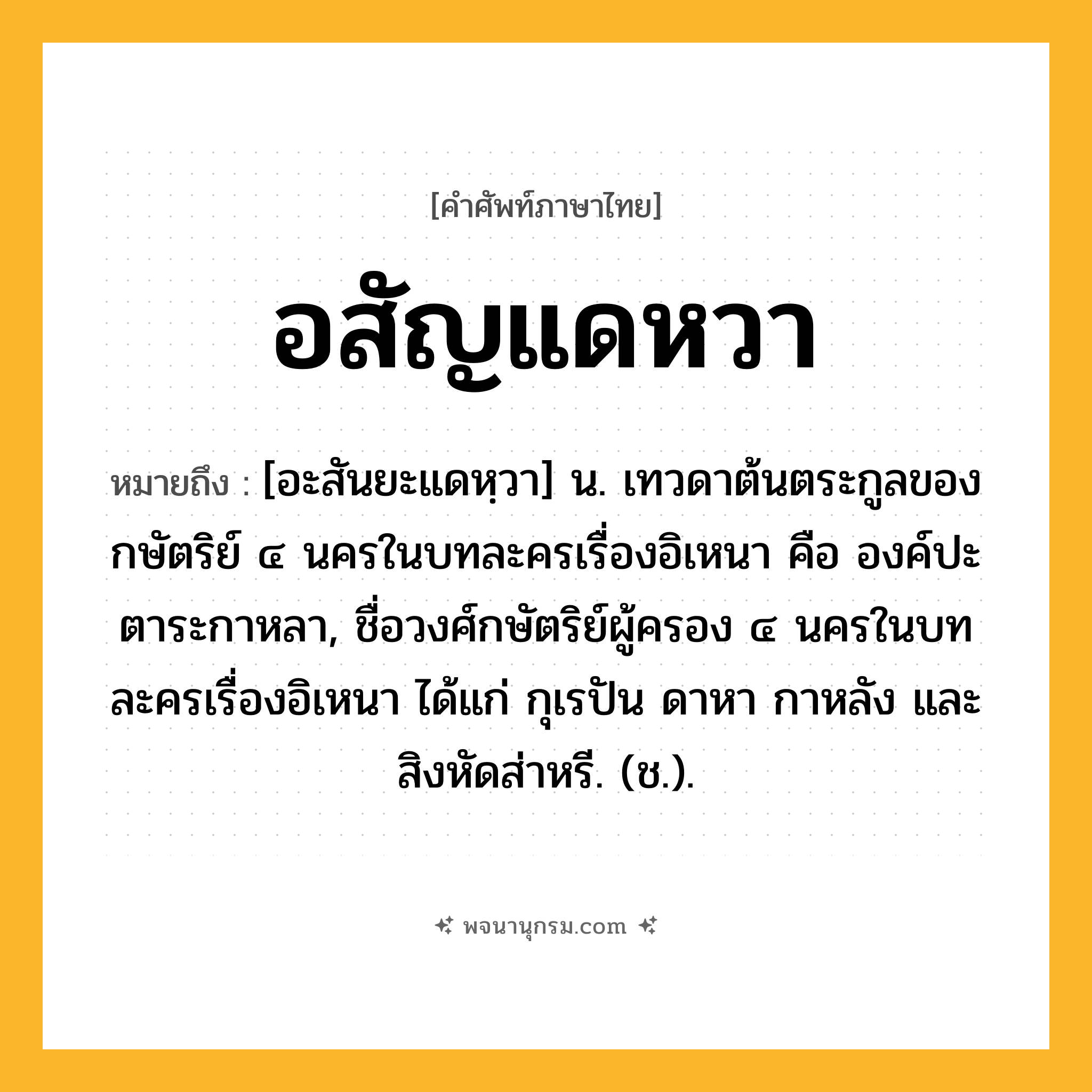 อสัญแดหวา ความหมาย หมายถึงอะไร?, คำในภาษาไทย อสัญแดหวา หมายถึง [อะสันยะแดหฺวา] น. เทวดาต้นตระกูลของกษัตริย์ ๔ นครในบทละครเรื่องอิเหนา คือ องค์ปะตาระกาหลา, ชื่อวงศ์กษัตริย์ผู้ครอง ๔ นครในบทละครเรื่องอิเหนา ได้แก่ กุเรปัน ดาหา กาหลัง และสิงหัดส่าหรี. (ช.).