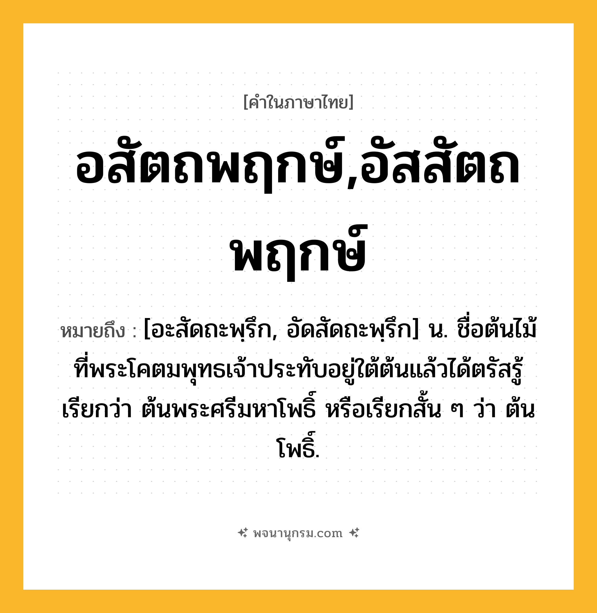 อสัตถพฤกษ์,อัสสัตถพฤกษ์ ความหมาย หมายถึงอะไร?, คำในภาษาไทย อสัตถพฤกษ์,อัสสัตถพฤกษ์ หมายถึง [อะสัดถะพฺรึก, อัดสัดถะพฺรึก] น. ชื่อต้นไม้ที่พระโคตมพุทธเจ้าประทับอยู่ใต้ต้นแล้วได้ตรัสรู้ เรียกว่า ต้นพระศรีมหาโพธิ์ หรือเรียกสั้น ๆ ว่า ต้นโพธิ์.