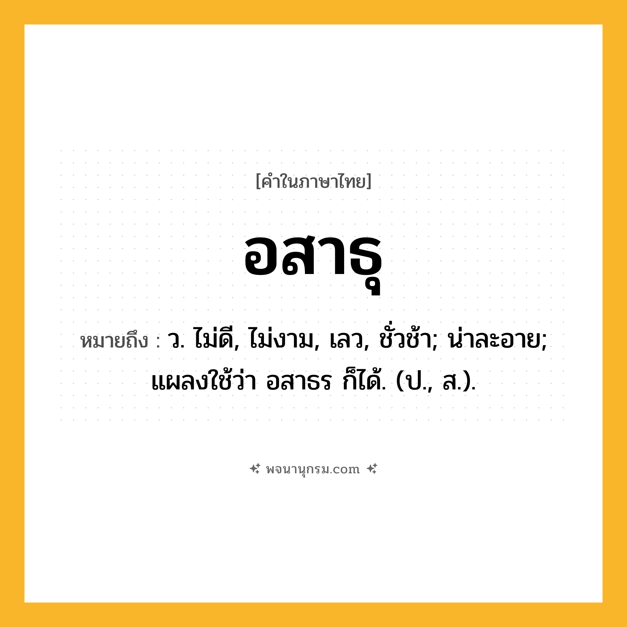 อสาธุ ความหมาย หมายถึงอะไร?, คำในภาษาไทย อสาธุ หมายถึง ว. ไม่ดี, ไม่งาม, เลว, ชั่วช้า; น่าละอาย; แผลงใช้ว่า อสาธร ก็ได้. (ป., ส.).
