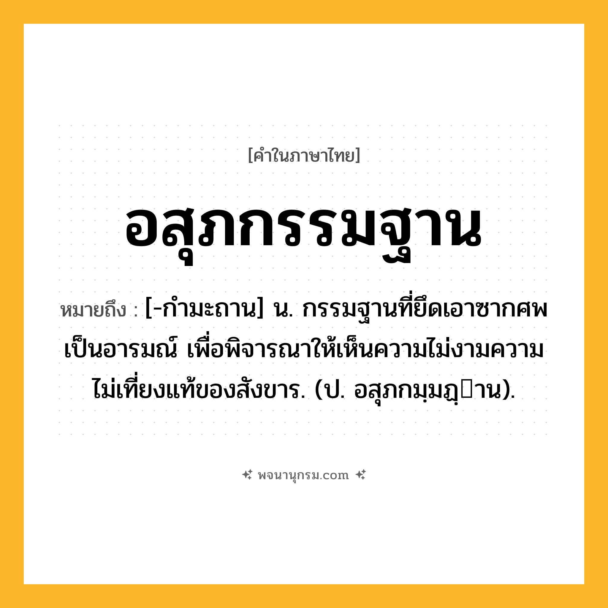 อสุภกรรมฐาน ความหมาย หมายถึงอะไร?, คำในภาษาไทย อสุภกรรมฐาน หมายถึง [-กํามะถาน] น. กรรมฐานที่ยึดเอาซากศพเป็นอารมณ์ เพื่อพิจารณาให้เห็นความไม่งามความไม่เที่ยงแท้ของสังขาร. (ป. อสุภกมฺมฏฺาน).