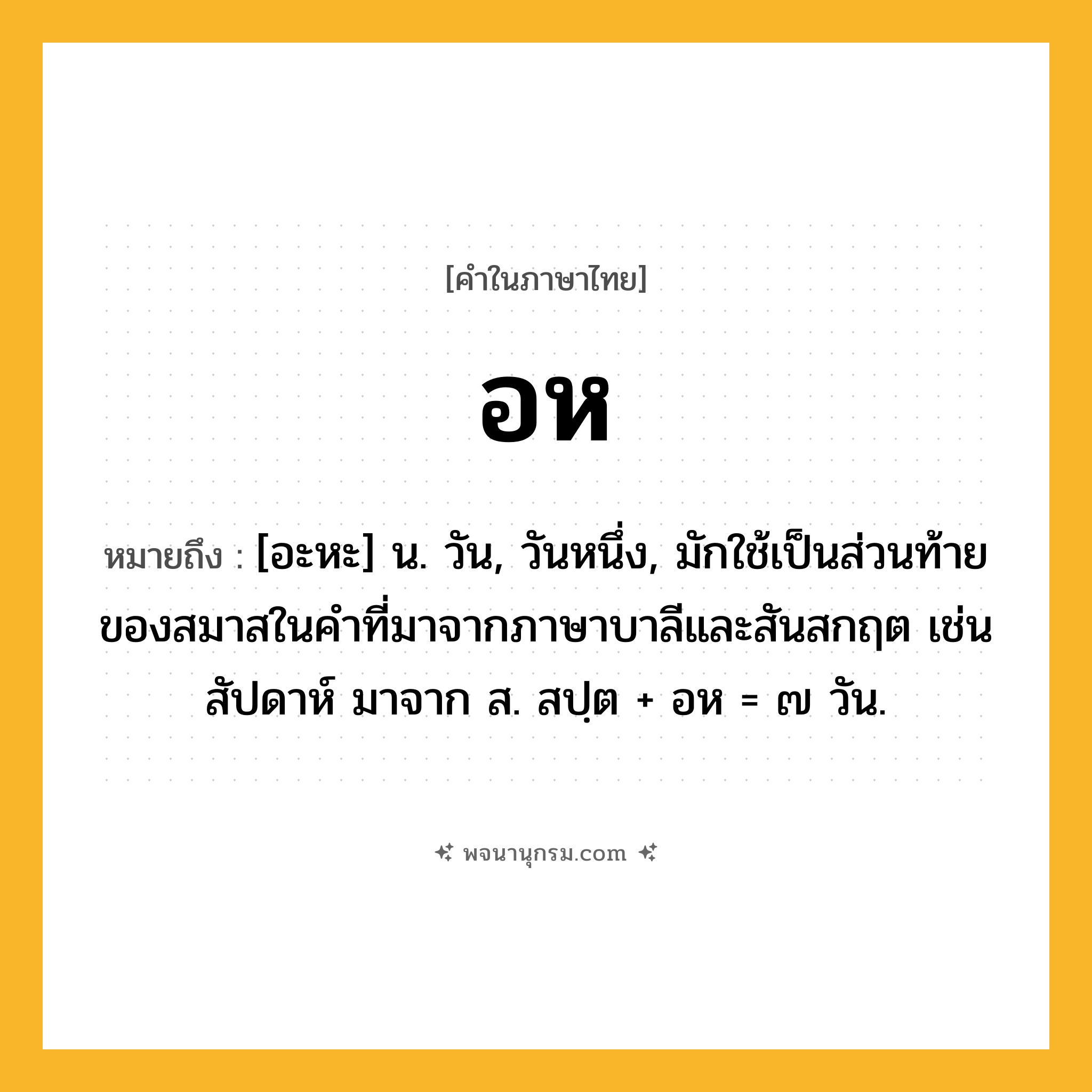 อห ความหมาย หมายถึงอะไร?, คำในภาษาไทย อห หมายถึง [อะหะ] น. วัน, วันหนึ่ง, มักใช้เป็นส่วนท้ายของสมาสในคําที่มาจากภาษาบาลีและสันสกฤต เช่น สัปดาห์ มาจาก ส. สปฺต + อห = ๗ วัน.