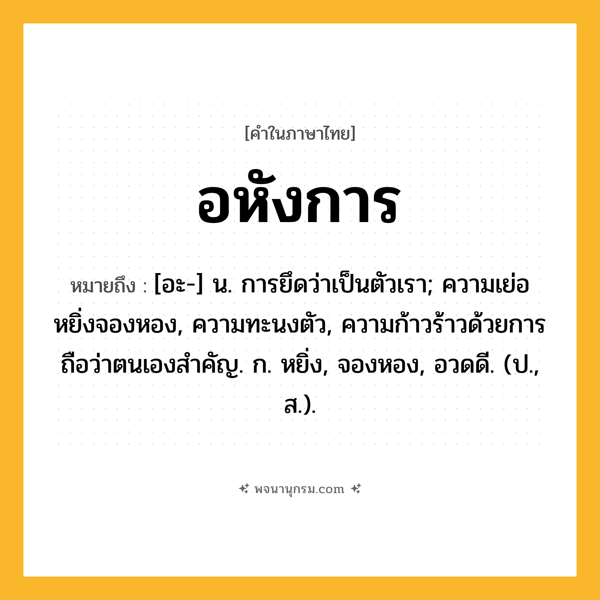 อหังการ ความหมาย หมายถึงอะไร?, คำในภาษาไทย อหังการ หมายถึง [อะ-] น. การยึดว่าเป็นตัวเรา; ความเย่อหยิ่งจองหอง, ความทะนงตัว, ความก้าวร้าวด้วยการถือว่าตนเองสำคัญ. ก. หยิ่ง, จองหอง, อวดดี. (ป., ส.).