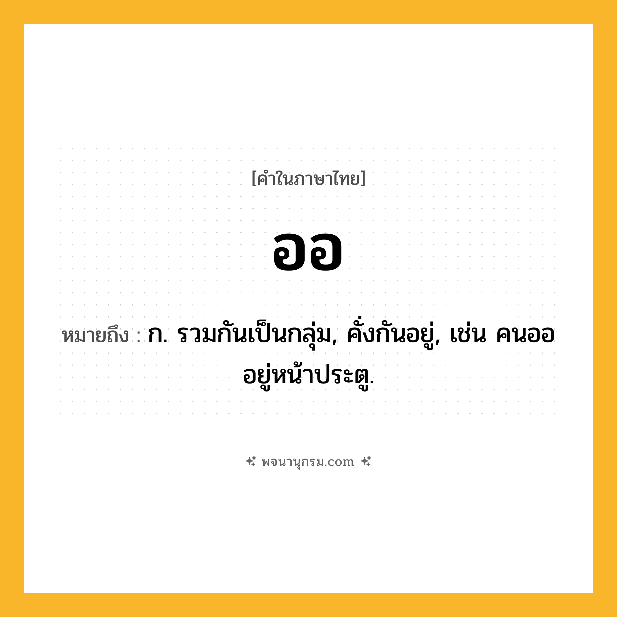 ออ ความหมาย หมายถึงอะไร?, คำในภาษาไทย ออ หมายถึง ก. รวมกันเป็นกลุ่ม, คั่งกันอยู่, เช่น คนอออยู่หน้าประตู.