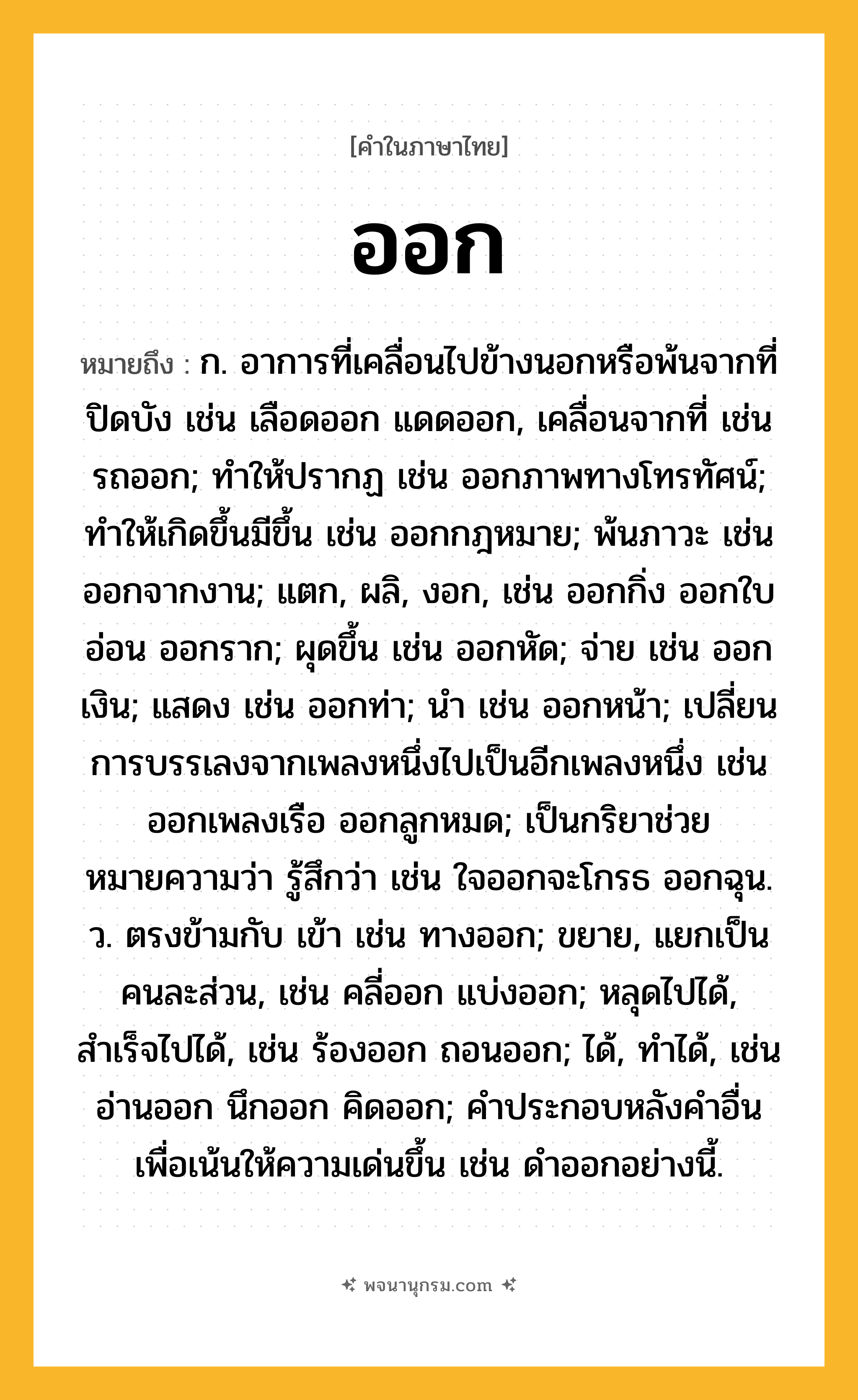 ออก ความหมาย หมายถึงอะไร?, คำในภาษาไทย ออก หมายถึง ก. อาการที่เคลื่อนไปข้างนอกหรือพ้นจากที่ปิดบัง เช่น เลือดออก แดดออก, เคลื่อนจากที่ เช่น รถออก; ทําให้ปรากฏ เช่น ออกภาพทางโทรทัศน์; ทําให้เกิดขึ้นมีขึ้น เช่น ออกกฎหมาย; พ้นภาวะ เช่น ออกจากงาน; แตก, ผลิ, งอก, เช่น ออกกิ่ง ออกใบอ่อน ออกราก; ผุดขึ้น เช่น ออกหัด; จ่าย เช่น ออกเงิน; แสดง เช่น ออกท่า; นำ เช่น ออกหน้า; เปลี่ยนการบรรเลงจากเพลงหนึ่งไปเป็นอีกเพลงหนึ่ง เช่น ออกเพลงเรือ ออกลูกหมด; เป็นกริยาช่วย หมายความว่า รู้สึกว่า เช่น ใจออกจะโกรธ ออกฉุน. ว. ตรงข้ามกับ เข้า เช่น ทางออก; ขยาย, แยกเป็นคนละส่วน, เช่น คลี่ออก แบ่งออก; หลุดไปได้, สําเร็จไปได้, เช่น ร้องออก ถอนออก; ได้, ทำได้, เช่น อ่านออก นึกออก คิดออก; คําประกอบหลังคําอื่นเพื่อเน้นให้ความเด่นขึ้น เช่น ดําออกอย่างนี้.