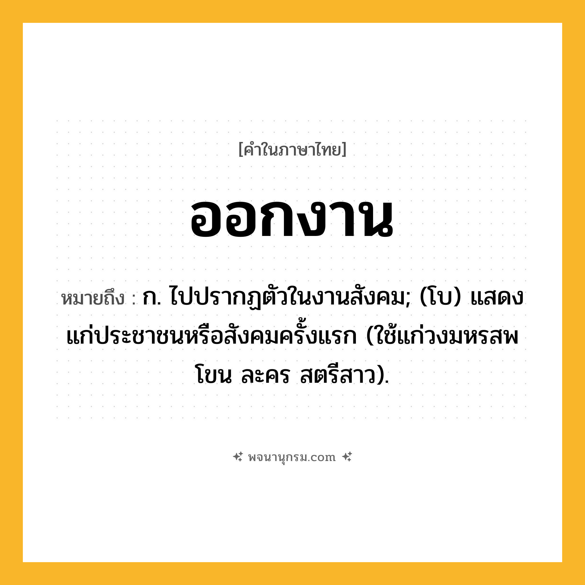 ออกงาน ความหมาย หมายถึงอะไร?, คำในภาษาไทย ออกงาน หมายถึง ก. ไปปรากฏตัวในงานสังคม; (โบ) แสดงแก่ประชาชนหรือสังคมครั้งแรก (ใช้แก่วงมหรสพ โขน ละคร สตรีสาว).