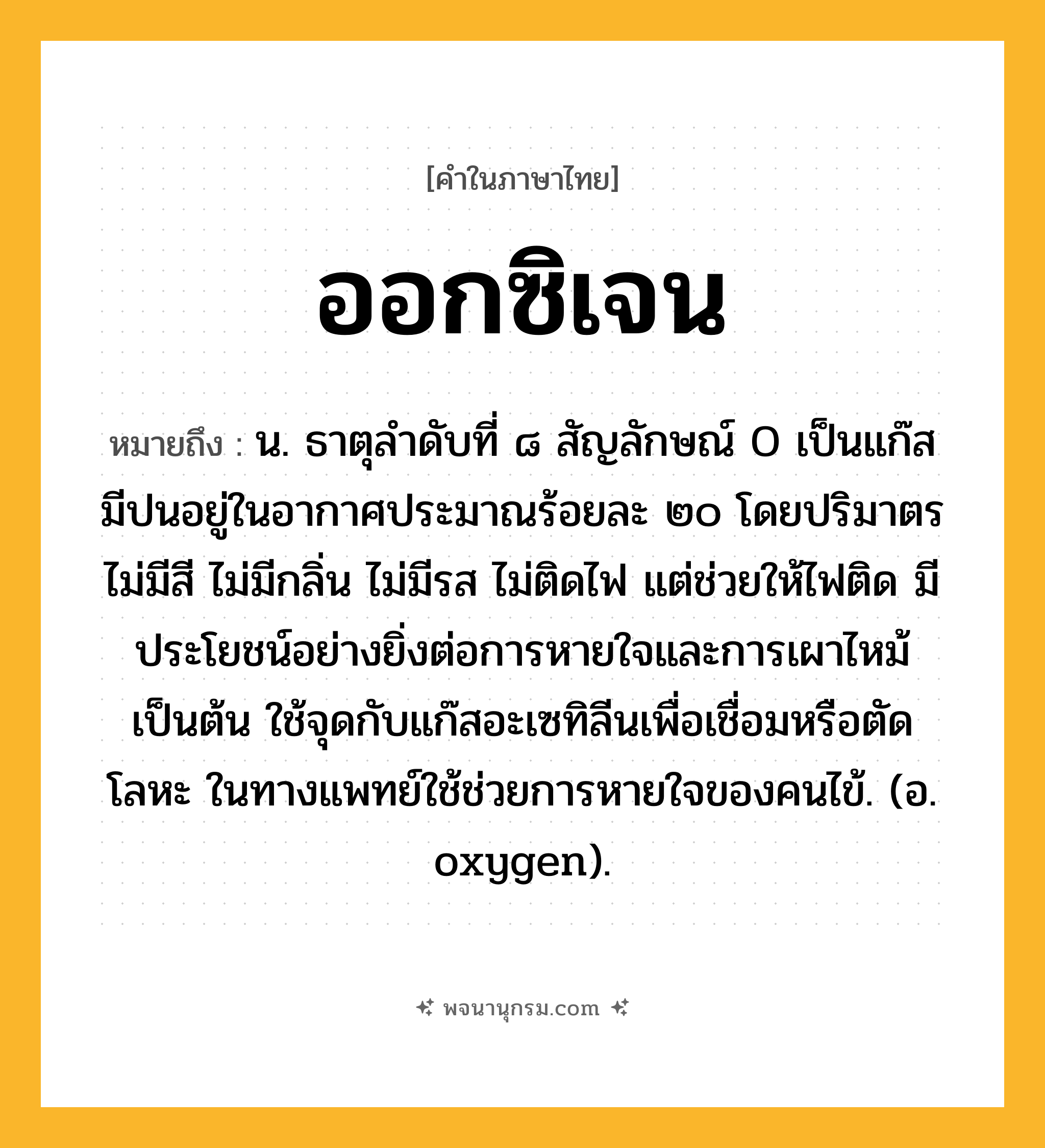 ออกซิเจน ความหมาย หมายถึงอะไร?, คำในภาษาไทย ออกซิเจน หมายถึง น. ธาตุลําดับที่ ๘ สัญลักษณ์ O เป็นแก๊ส มีปนอยู่ในอากาศประมาณร้อยละ ๒๐ โดยปริมาตร ไม่มีสี ไม่มีกลิ่น ไม่มีรส ไม่ติดไฟ แต่ช่วยให้ไฟติด มีประโยชน์อย่างยิ่งต่อการหายใจและการเผาไหม้เป็นต้น ใช้จุดกับแก๊สอะเซทิลีนเพื่อเชื่อมหรือตัดโลหะ ในทางแพทย์ใช้ช่วยการหายใจของคนไข้. (อ. oxygen).