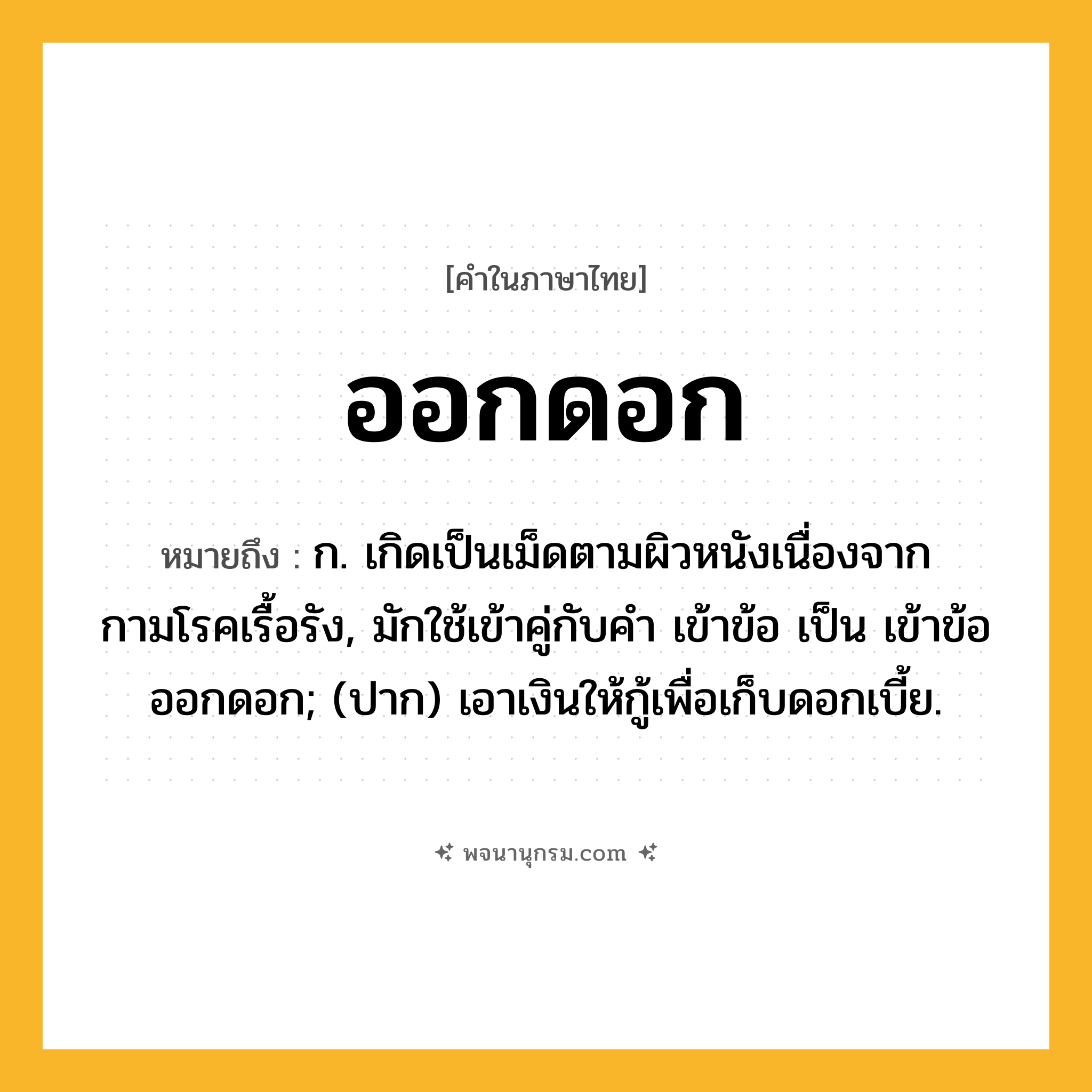 ออกดอก ความหมาย หมายถึงอะไร?, คำในภาษาไทย ออกดอก หมายถึง ก. เกิดเป็นเม็ดตามผิวหนังเนื่องจากกามโรคเรื้อรัง, มักใช้เข้าคู่กับคำ เข้าข้อ เป็น เข้าข้อออกดอก; (ปาก) เอาเงินให้กู้เพื่อเก็บดอกเบี้ย.
