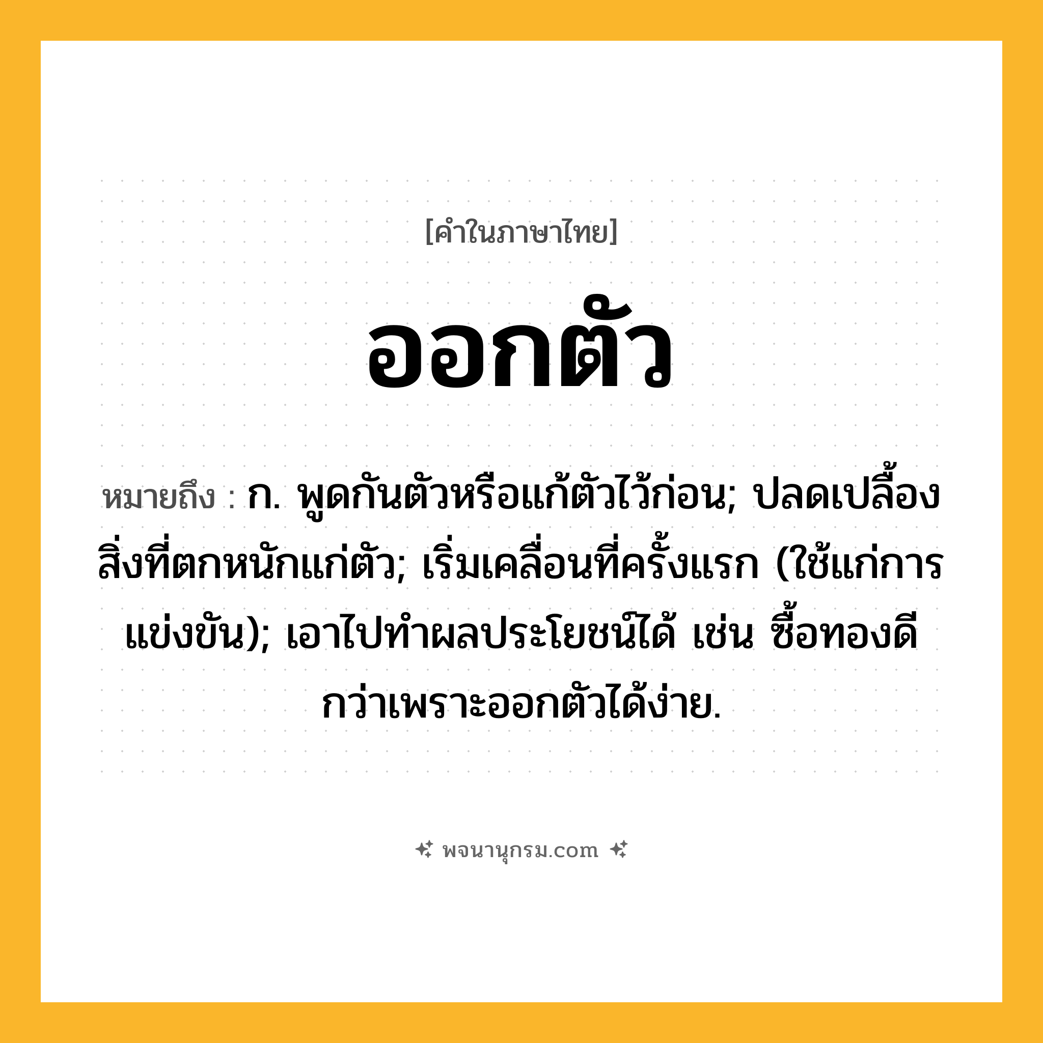 ออกตัว ความหมาย หมายถึงอะไร?, คำในภาษาไทย ออกตัว หมายถึง ก. พูดกันตัวหรือแก้ตัวไว้ก่อน; ปลดเปลื้องสิ่งที่ตกหนักแก่ตัว; เริ่มเคลื่อนที่ครั้งแรก (ใช้แก่การแข่งขัน); เอาไปทำผลประโยชน์ได้ เช่น ซื้อทองดีกว่าเพราะออกตัวได้ง่าย.