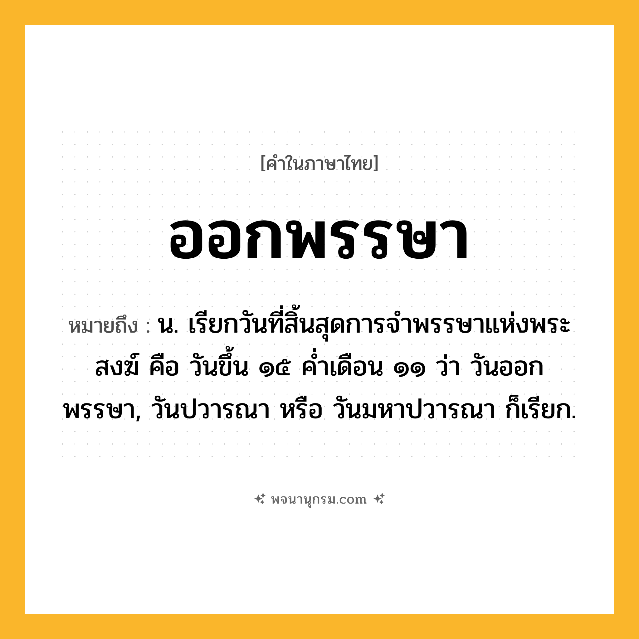 ออกพรรษา ความหมาย หมายถึงอะไร?, คำในภาษาไทย ออกพรรษา หมายถึง น. เรียกวันที่สิ้นสุดการจําพรรษาแห่งพระสงฆ์ คือ วันขึ้น ๑๕ คํ่าเดือน ๑๑ ว่า วันออกพรรษา, วันปวารณา หรือ วันมหาปวารณา ก็เรียก.