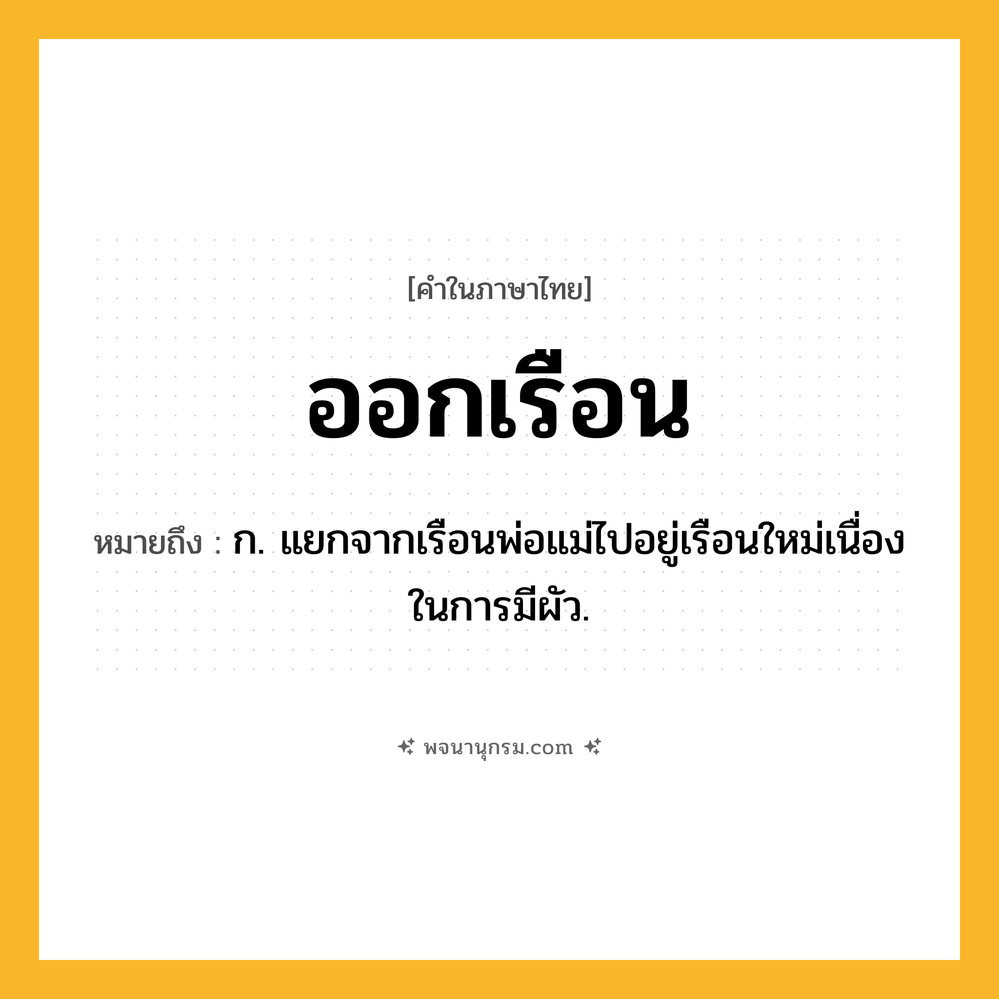 ออกเรือน ความหมาย หมายถึงอะไร?, คำในภาษาไทย ออกเรือน หมายถึง ก. แยกจากเรือนพ่อแม่ไปอยู่เรือนใหม่เนื่องในการมีผัว.