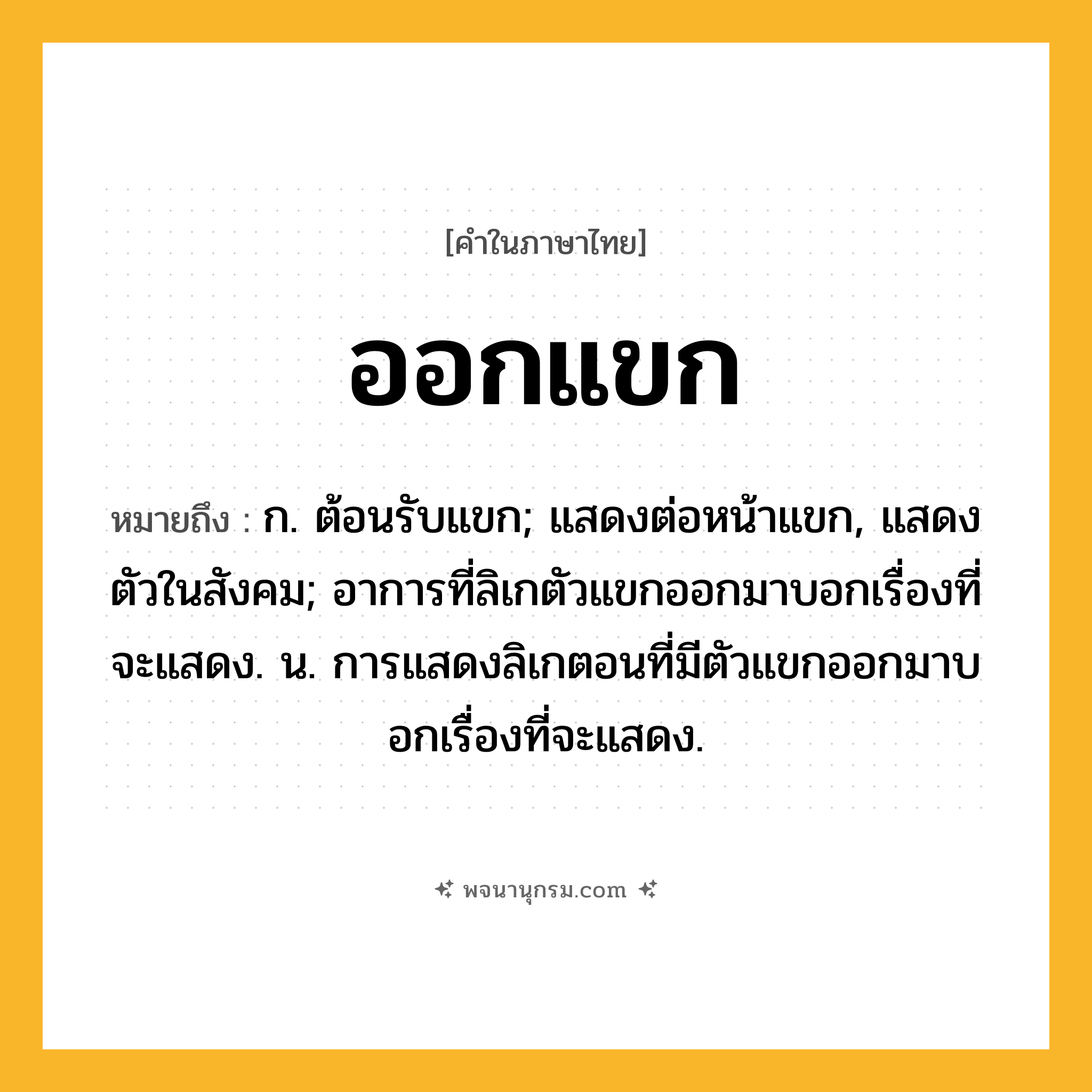 ออกแขก ความหมาย หมายถึงอะไร?, คำในภาษาไทย ออกแขก หมายถึง ก. ต้อนรับแขก; แสดงต่อหน้าแขก, แสดงตัวในสังคม; อาการที่ลิเกตัวแขกออกมาบอกเรื่องที่จะแสดง. น. การแสดงลิเกตอนที่มีตัวแขกออกมาบอกเรื่องที่จะแสดง.