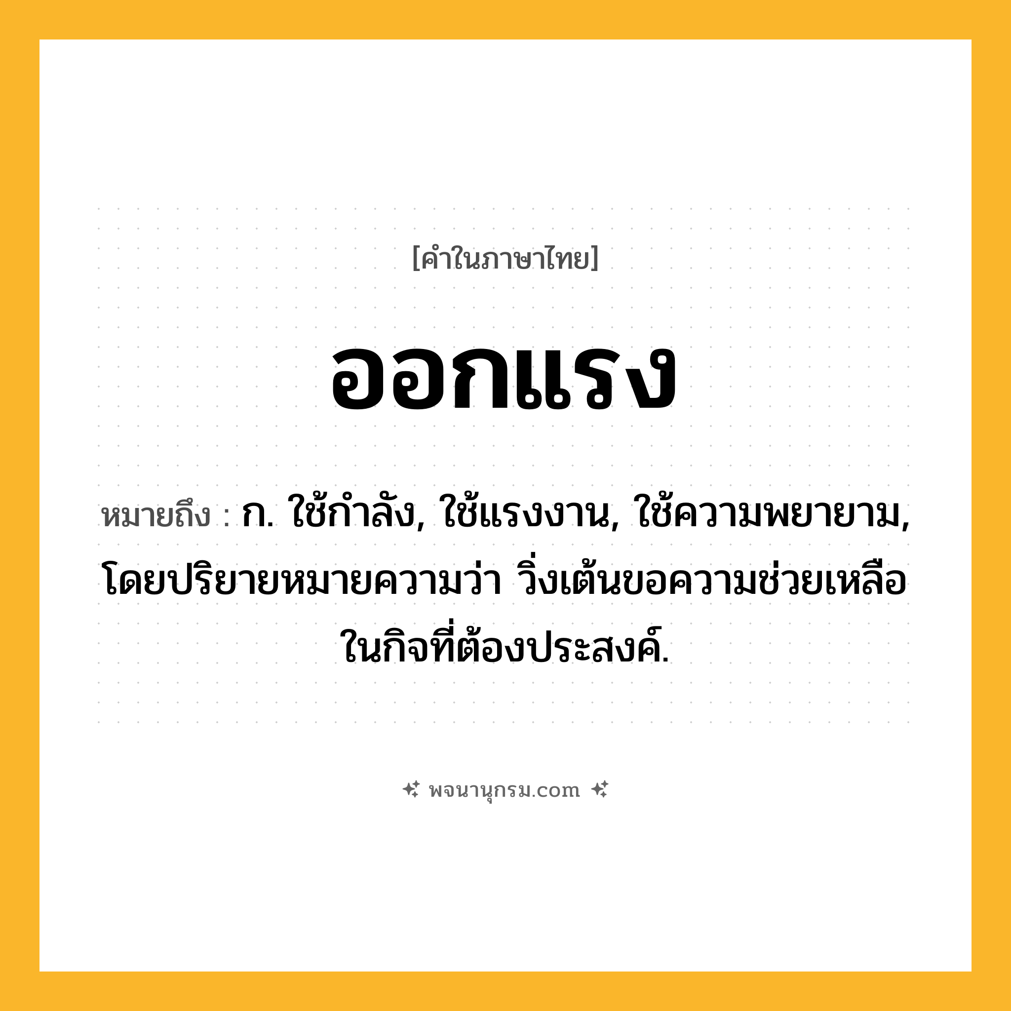 ออกแรง ความหมาย หมายถึงอะไร?, คำในภาษาไทย ออกแรง หมายถึง ก. ใช้กำลัง, ใช้แรงงาน, ใช้ความพยายาม, โดยปริยายหมายความว่า วิ่งเต้นขอความช่วยเหลือในกิจที่ต้องประสงค์.