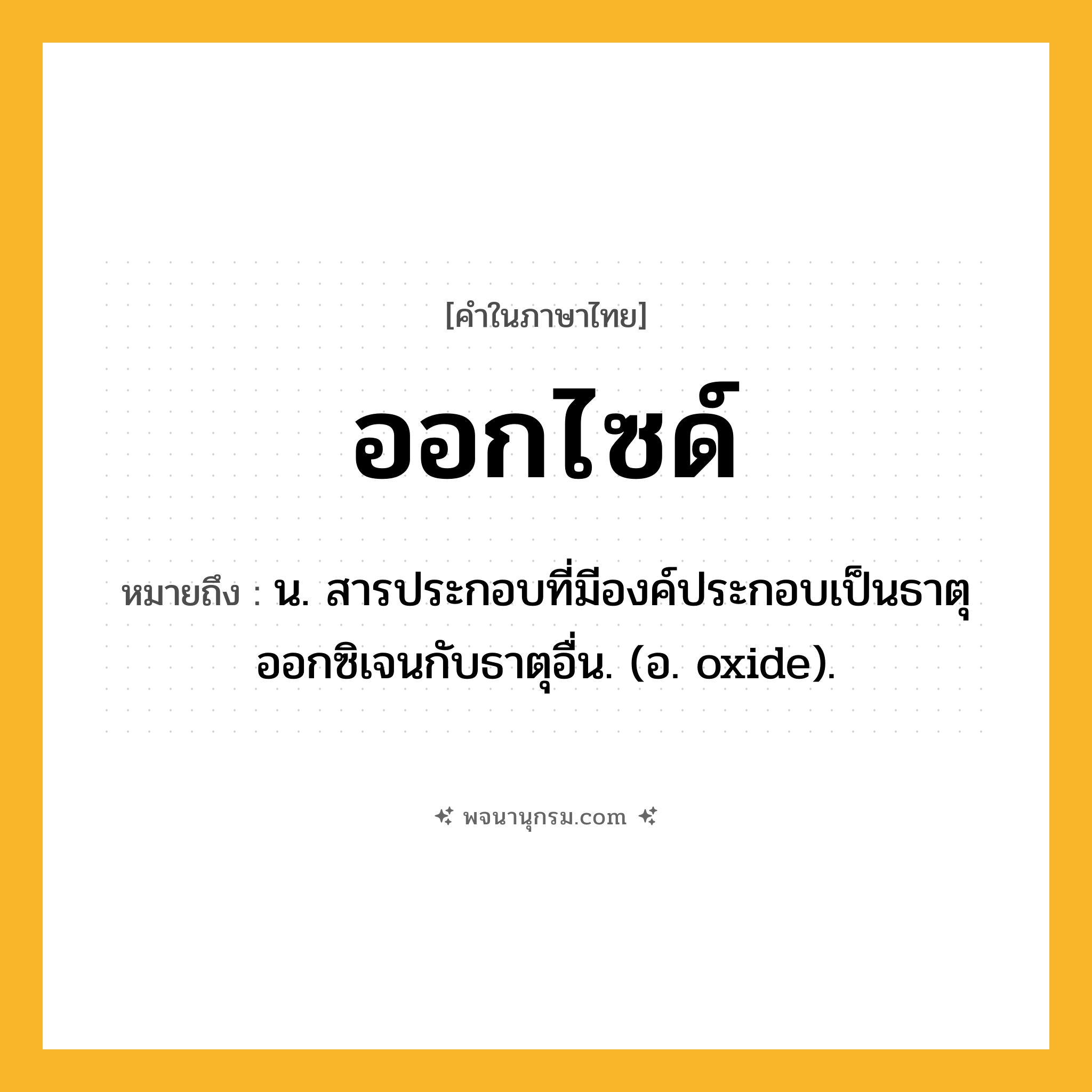 ออกไซด์ ความหมาย หมายถึงอะไร?, คำในภาษาไทย ออกไซด์ หมายถึง น. สารประกอบที่มีองค์ประกอบเป็นธาตุออกซิเจนกับธาตุอื่น. (อ. oxide).