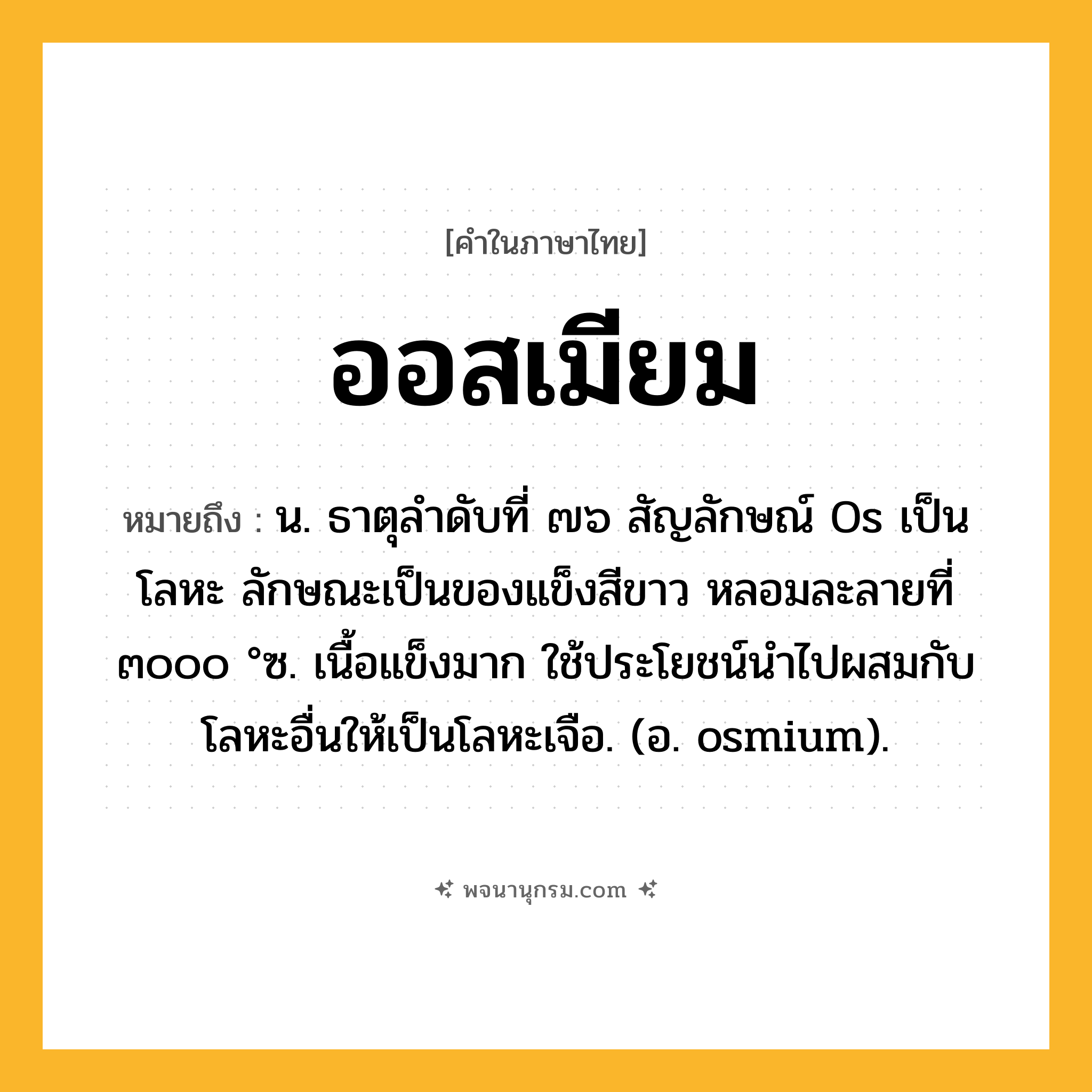 ออสเมียม ความหมาย หมายถึงอะไร?, คำในภาษาไทย ออสเมียม หมายถึง น. ธาตุลําดับที่ ๗๖ สัญลักษณ์ Os เป็นโลหะ ลักษณะเป็นของแข็งสีขาว หลอมละลายที่ ๓๐๐๐ °ซ. เนื้อแข็งมาก ใช้ประโยชน์นําไปผสมกับโลหะอื่นให้เป็นโลหะเจือ. (อ. osmium).