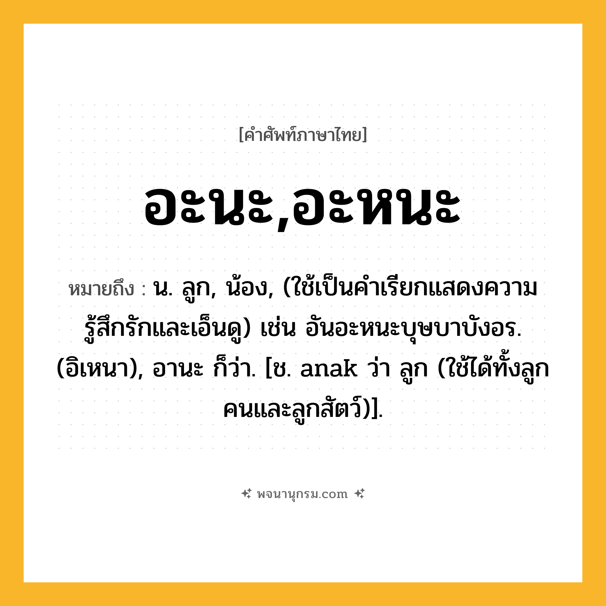 อะนะ,อะหนะ ความหมาย หมายถึงอะไร?, คำในภาษาไทย อะนะ,อะหนะ หมายถึง น. ลูก, น้อง, (ใช้เป็นคำเรียกแสดงความรู้สึกรักและเอ็นดู) เช่น อันอะหนะบุษบาบังอร. (อิเหนา), อานะ ก็ว่า. [ช. anak ว่า ลูก (ใช้ได้ทั้งลูกคนและลูกสัตว์)].