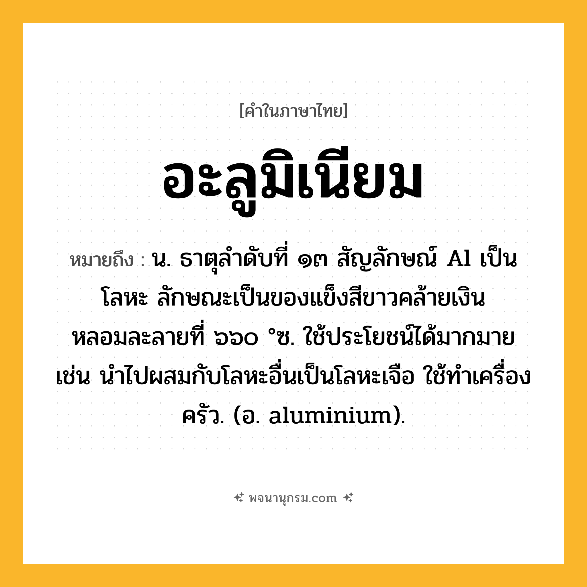 อะลูมิเนียม ความหมาย หมายถึงอะไร?, คำในภาษาไทย อะลูมิเนียม หมายถึง น. ธาตุลําดับที่ ๑๓ สัญลักษณ์ Al เป็นโลหะ ลักษณะเป็นของแข็งสีขาวคล้ายเงิน หลอมละลายที่ ๖๖๐ °ซ. ใช้ประโยชน์ได้มากมาย เช่น นําไปผสมกับโลหะอื่นเป็นโลหะเจือ ใช้ทําเครื่องครัว. (อ. aluminium).