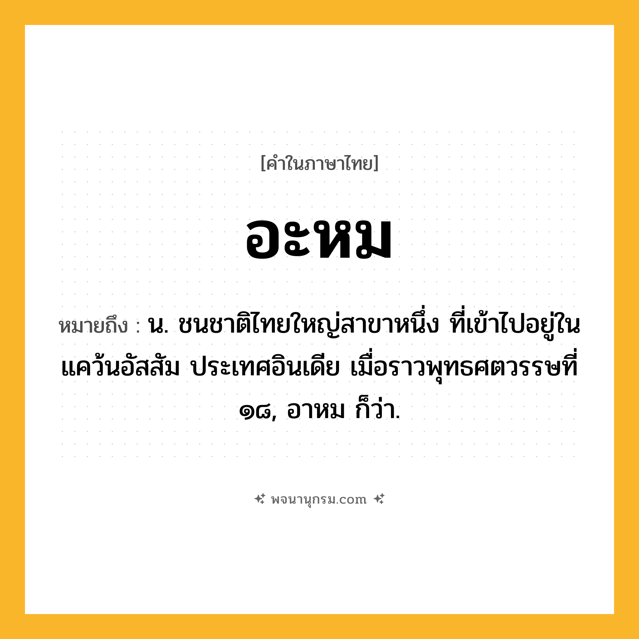 อะหม ความหมาย หมายถึงอะไร?, คำในภาษาไทย อะหม หมายถึง น. ชนชาติไทยใหญ่สาขาหนึ่ง ที่เข้าไปอยู่ในแคว้นอัสสัม ประเทศอินเดีย เมื่อราวพุทธศตวรรษที่ ๑๘, อาหม ก็ว่า.