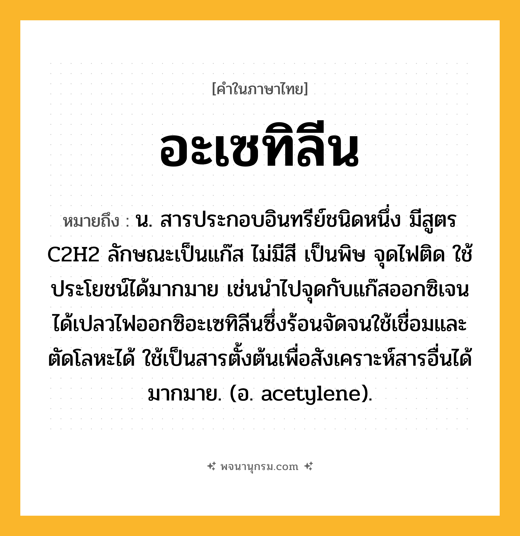 อะเซทิลีน ความหมาย หมายถึงอะไร?, คำในภาษาไทย อะเซทิลีน หมายถึง น. สารประกอบอินทรีย์ชนิดหนึ่ง มีสูตร C2H2 ลักษณะเป็นแก๊ส ไม่มีสี เป็นพิษ จุดไฟติด ใช้ประโยชน์ได้มากมาย เช่นนําไปจุดกับแก๊สออกซิเจนได้เปลวไฟออกซิอะเซทิลีนซึ่งร้อนจัดจนใช้เชื่อมและตัดโลหะได้ ใช้เป็นสารตั้งต้นเพื่อสังเคราะห์สารอื่นได้มากมาย. (อ. acetylene).