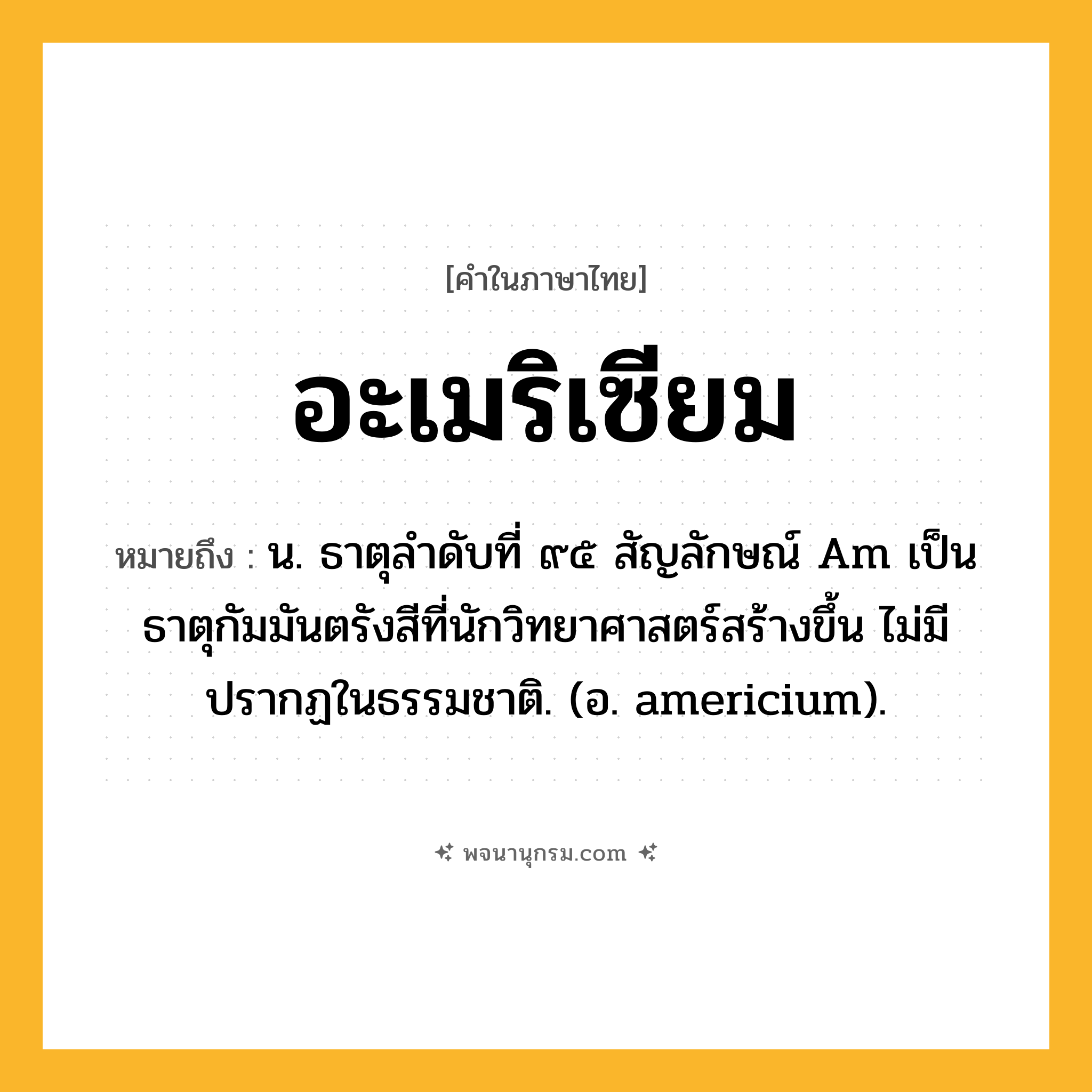 อะเมริเซียม ความหมาย หมายถึงอะไร?, คำในภาษาไทย อะเมริเซียม หมายถึง น. ธาตุลําดับที่ ๙๕ สัญลักษณ์ Am เป็นธาตุกัมมันตรังสีที่นักวิทยาศาสตร์สร้างขึ้น ไม่มีปรากฏในธรรมชาติ. (อ. americium).