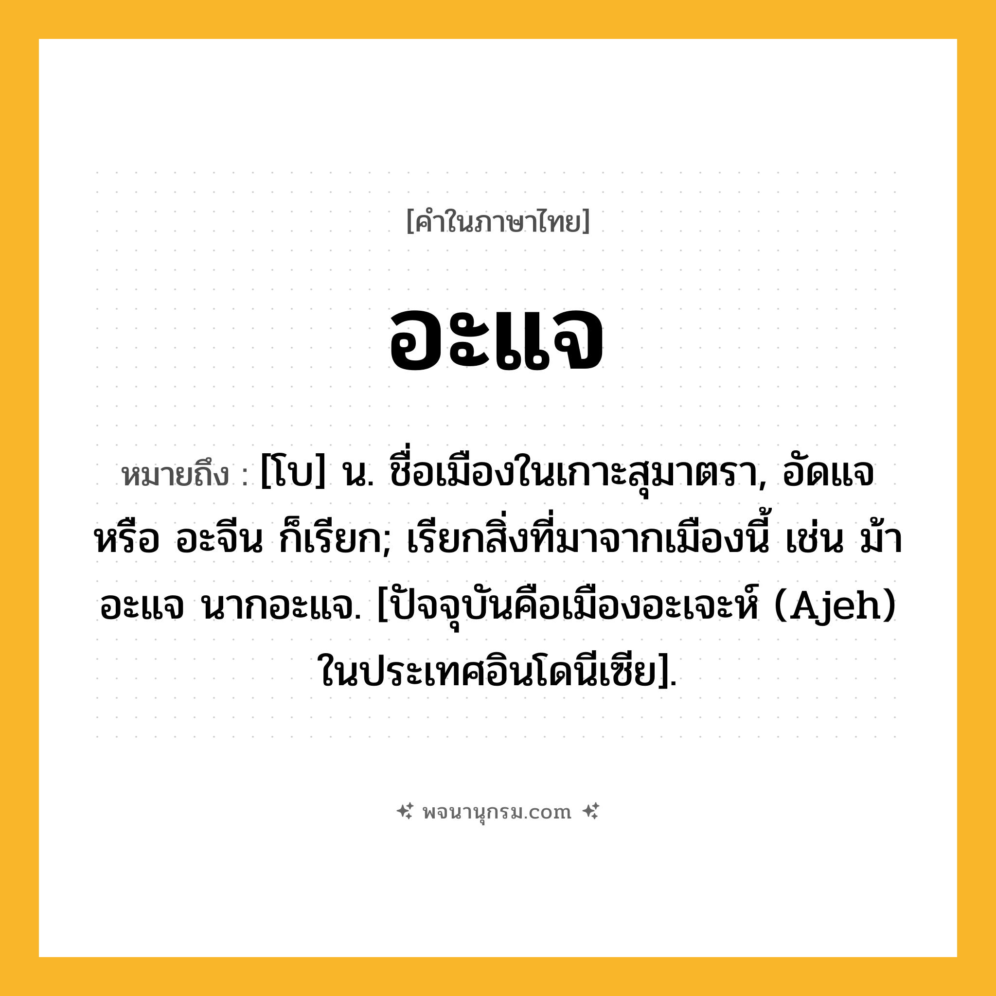 อะแจ ความหมาย หมายถึงอะไร?, คำในภาษาไทย อะแจ หมายถึง [โบ] น. ชื่อเมืองในเกาะสุมาตรา, อัดแจ หรือ อะจีน ก็เรียก; เรียกสิ่งที่มาจากเมืองนี้ เช่น ม้าอะแจ นากอะแจ. [ปัจจุบันคือเมืองอะเจะห์ (Ajeh) ในประเทศอินโดนีเซีย].