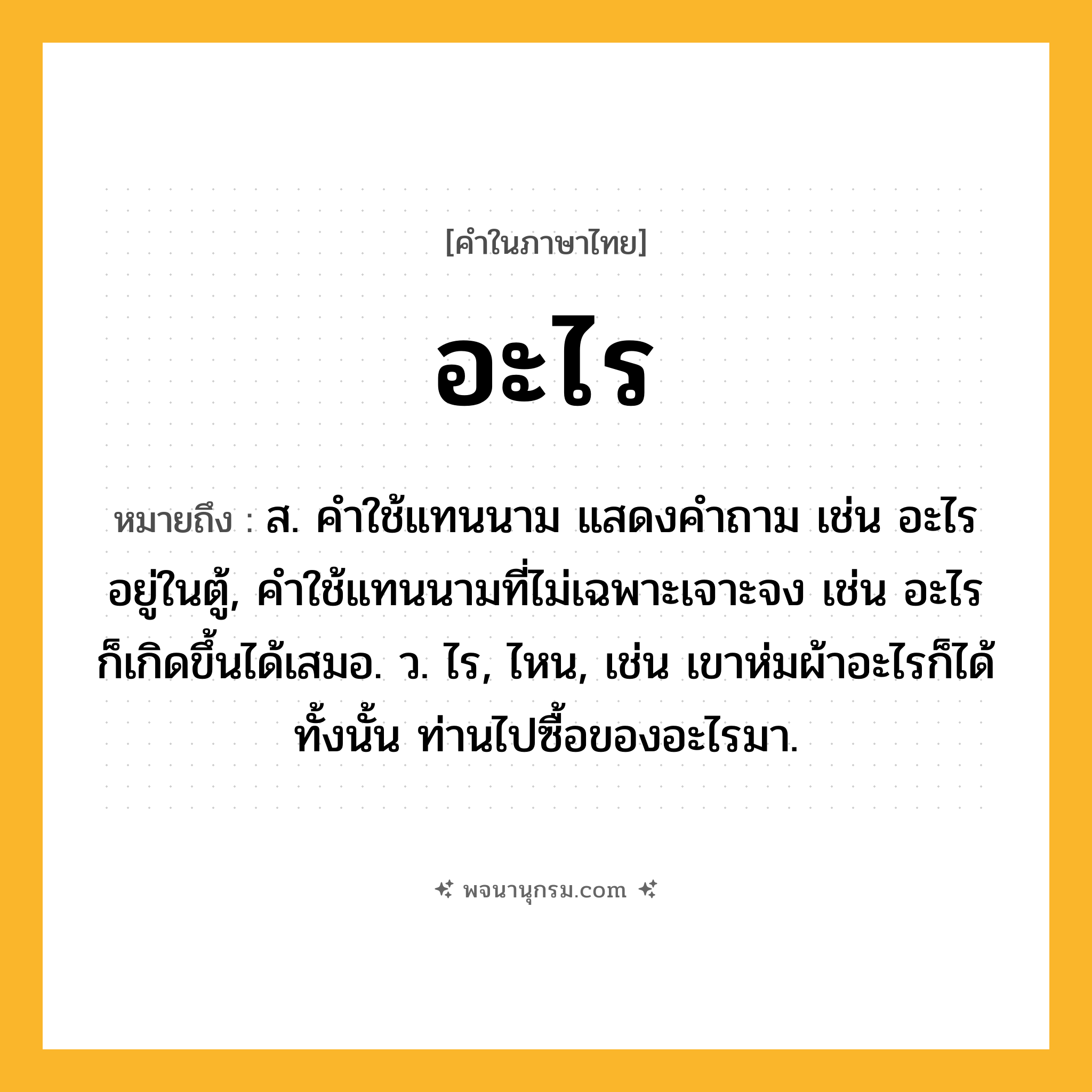 อะไร ความหมาย หมายถึงอะไร?, คำในภาษาไทย อะไร หมายถึง ส. คําใช้แทนนาม แสดงคําถาม เช่น อะไรอยู่ในตู้, คําใช้แทนนามที่ไม่เฉพาะเจาะจง เช่น อะไรก็เกิดขึ้นได้เสมอ. ว. ไร, ไหน, เช่น เขาห่มผ้าอะไรก็ได้ทั้งนั้น ท่านไปซื้อของอะไรมา.