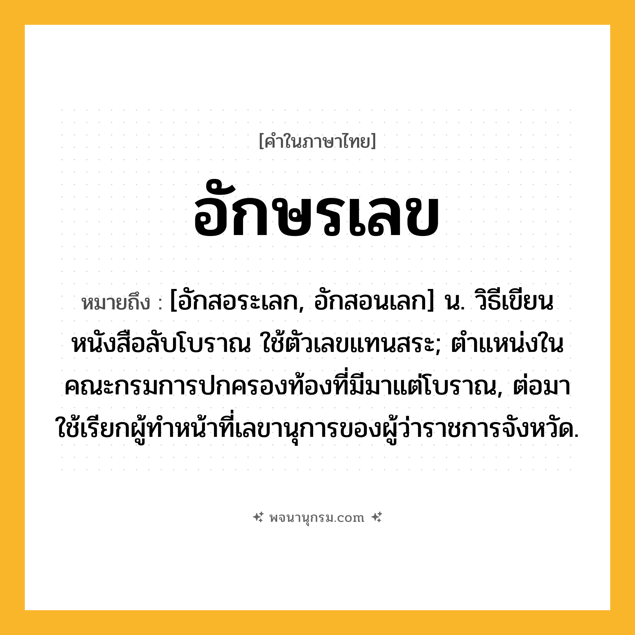 อักษรเลข ความหมาย หมายถึงอะไร?, คำในภาษาไทย อักษรเลข หมายถึง [อักสอระเลก, อักสอนเลก] น. วิธีเขียนหนังสือลับโบราณ ใช้ตัวเลขแทนสระ; ตําแหน่งในคณะกรมการปกครองท้องที่มีมาแต่โบราณ, ต่อมาใช้เรียกผู้ทําหน้าที่เลขานุการของผู้ว่าราชการจังหวัด.