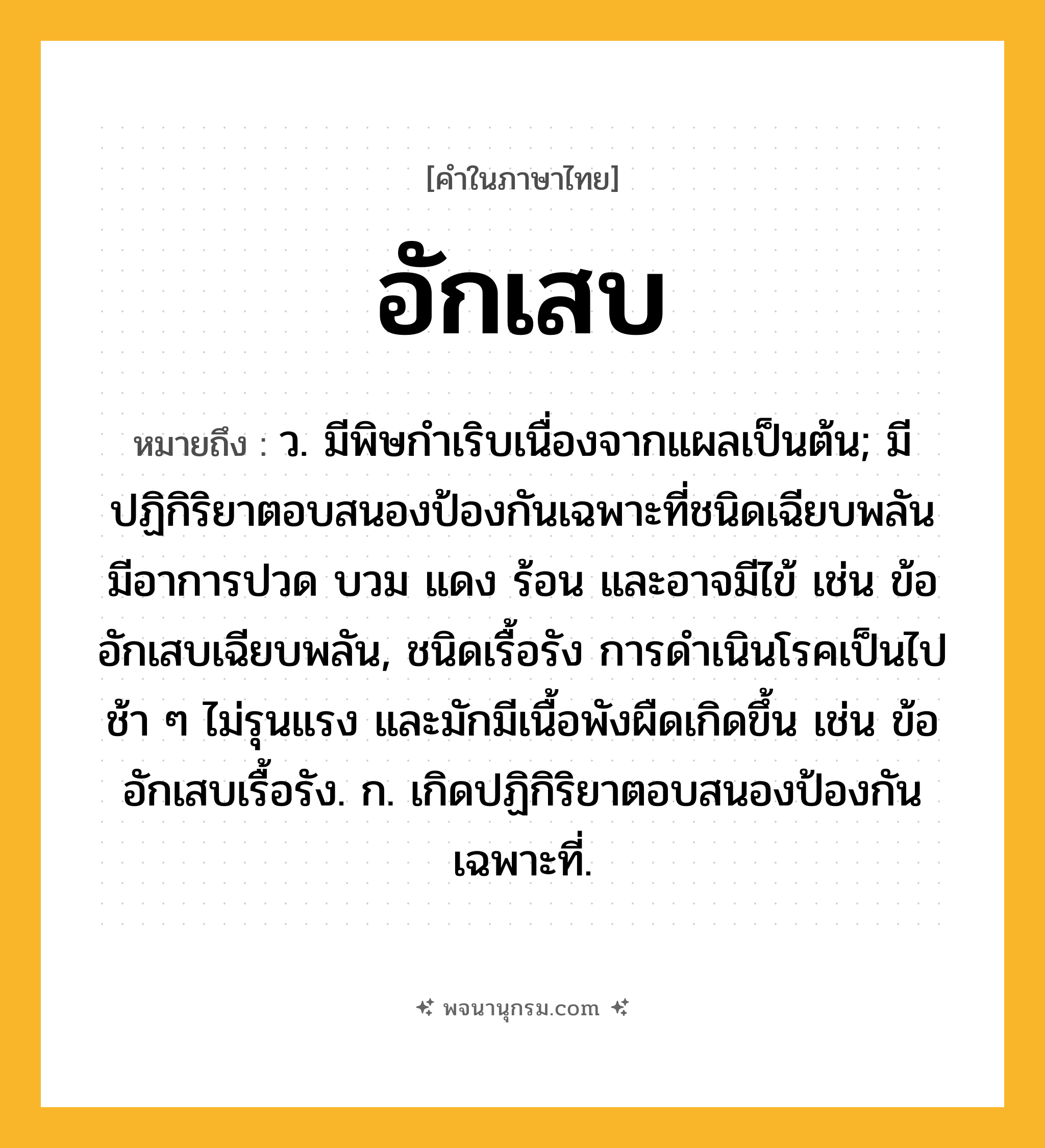 อักเสบ ความหมาย หมายถึงอะไร?, คำในภาษาไทย อักเสบ หมายถึง ว. มีพิษกําเริบเนื่องจากแผลเป็นต้น; มีปฏิกิริยาตอบสนองป้องกันเฉพาะที่ชนิดเฉียบพลัน มีอาการปวด บวม แดง ร้อน และอาจมีไข้ เช่น ข้ออักเสบเฉียบพลัน, ชนิดเรื้อรัง การดำเนินโรคเป็นไปช้า ๆ ไม่รุนแรง และมักมีเนื้อพังผืดเกิดขึ้น เช่น ข้ออักเสบเรื้อรัง. ก. เกิดปฏิกิริยาตอบสนองป้องกันเฉพาะที่.