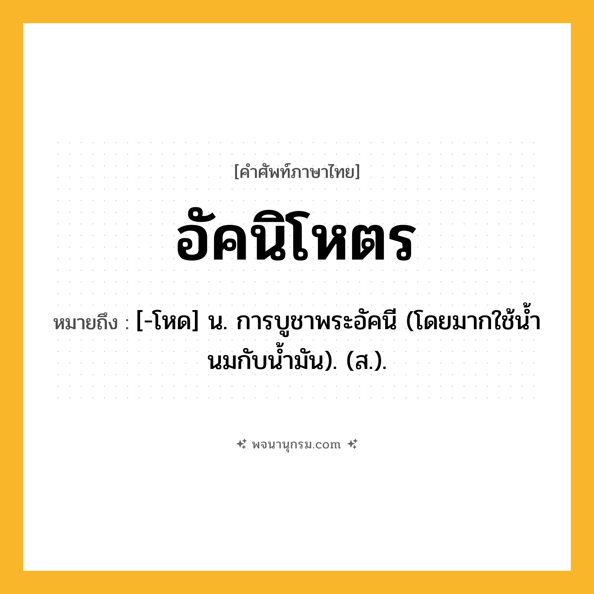 อัคนิโหตร ความหมาย หมายถึงอะไร?, คำในภาษาไทย อัคนิโหตร หมายถึง [-โหด] น. การบูชาพระอัคนี (โดยมากใช้นํ้านมกับนํ้ามัน). (ส.).