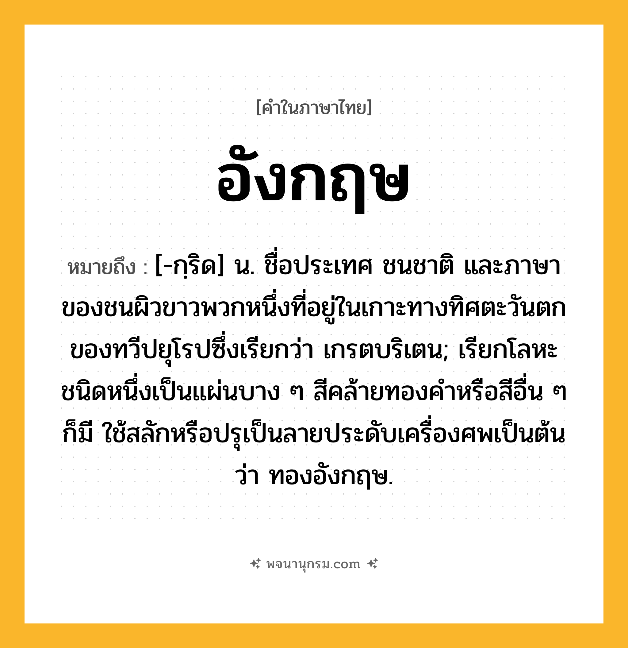อังกฤษ ความหมาย หมายถึงอะไร?, คำในภาษาไทย อังกฤษ หมายถึง [-กฺริด] น. ชื่อประเทศ ชนชาติ และภาษาของชนผิวขาวพวกหนึ่งที่อยู่ในเกาะทางทิศตะวันตกของทวีปยุโรปซึ่งเรียกว่า เกรตบริเตน; เรียกโลหะชนิดหนึ่งเป็นแผ่นบาง ๆ สีคล้ายทองคําหรือสีอื่น ๆ ก็มี ใช้สลักหรือปรุเป็นลายประดับเครื่องศพเป็นต้นว่า ทองอังกฤษ.