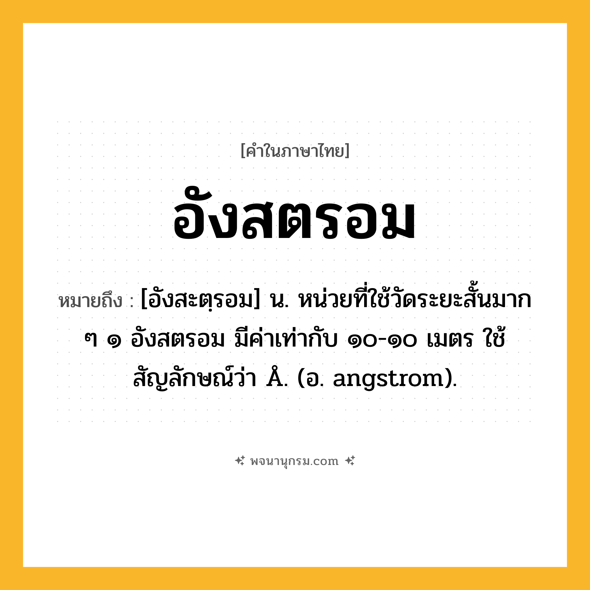 อังสตรอม ความหมาย หมายถึงอะไร?, คำในภาษาไทย อังสตรอม หมายถึง [อังสะตฺรอม] น. หน่วยที่ใช้วัดระยะสั้นมาก ๆ ๑ อังสตรอม มีค่าเท่ากับ ๑๐-๑๐ เมตร ใช้สัญลักษณ์ว่า Å. (อ. angstrom).