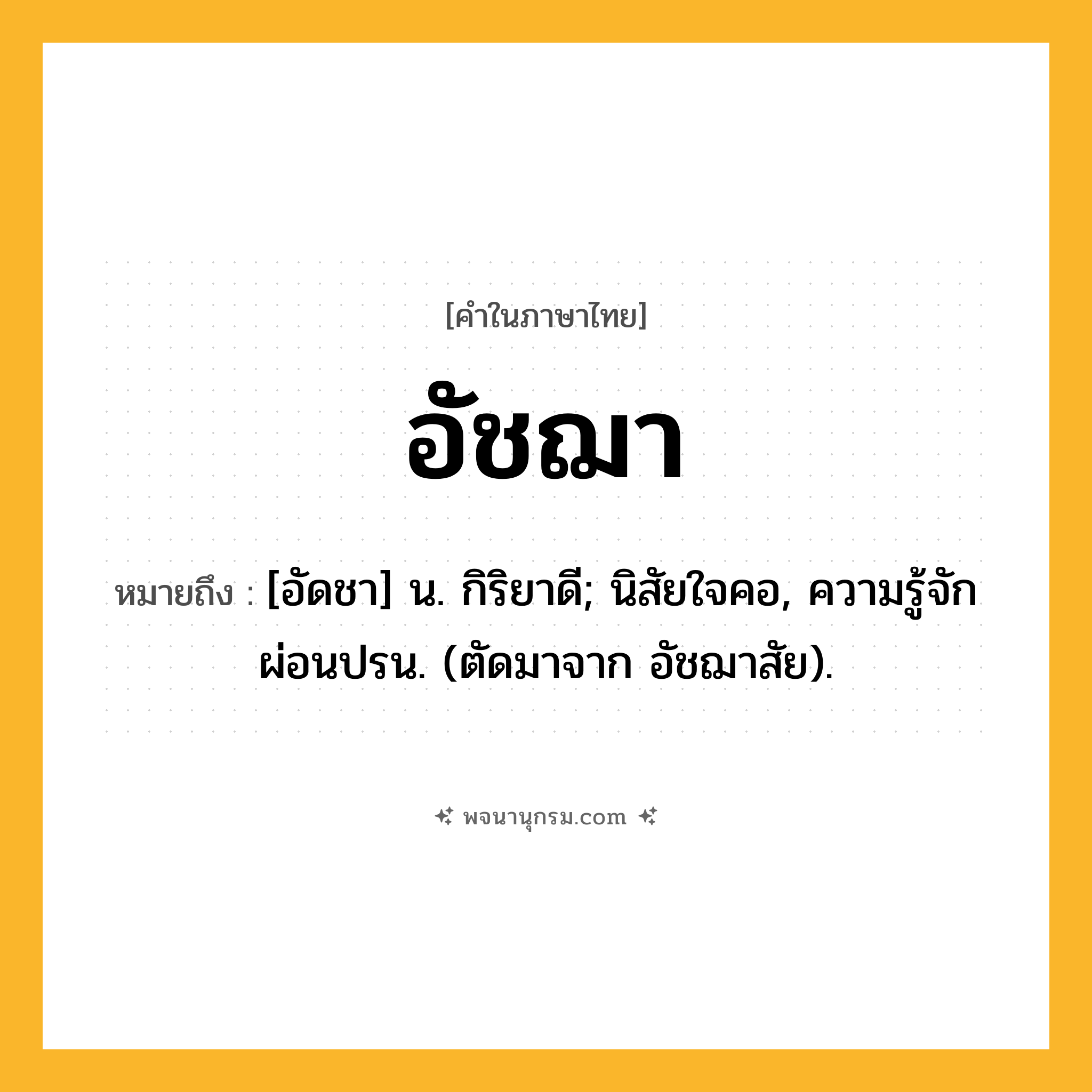 อัชฌา ความหมาย หมายถึงอะไร?, คำในภาษาไทย อัชฌา หมายถึง [อัดชา] น. กิริยาดี; นิสัยใจคอ, ความรู้จักผ่อนปรน. (ตัดมาจาก อัชฌาสัย).