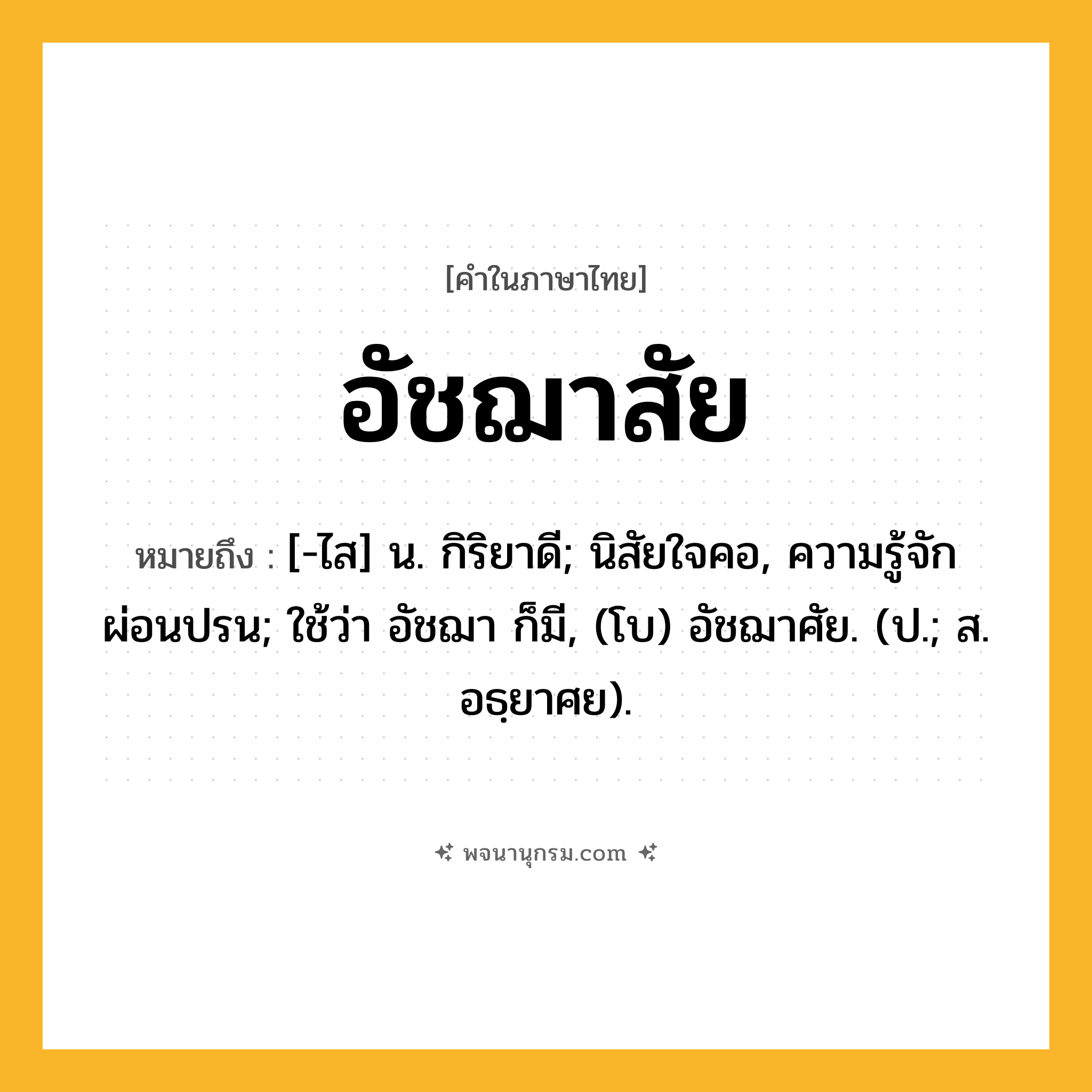 อัชฌาสัย ความหมาย หมายถึงอะไร?, คำในภาษาไทย อัชฌาสัย หมายถึง [-ไส] น. กิริยาดี; นิสัยใจคอ, ความรู้จักผ่อนปรน; ใช้ว่า อัชฌา ก็มี, (โบ) อัชฌาศัย. (ป.; ส. อธฺยาศย).