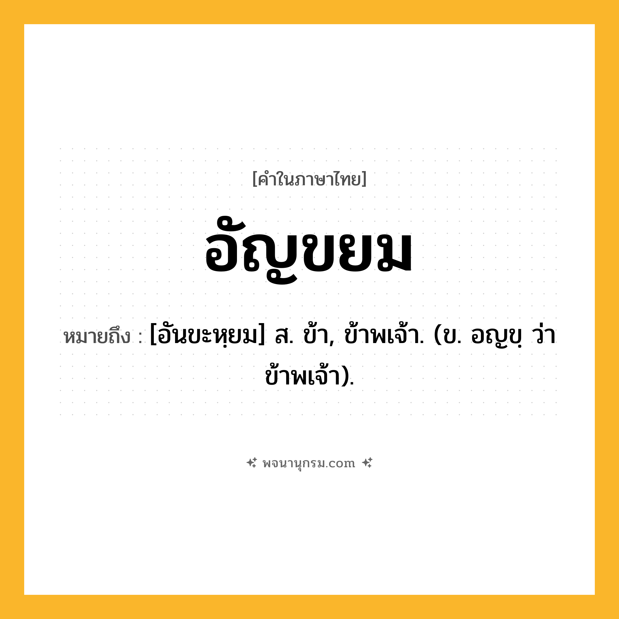 อัญขยม ความหมาย หมายถึงอะไร?, คำในภาษาไทย อัญขยม หมายถึง [อันขะหฺยม] ส. ข้า, ข้าพเจ้า. (ข. อญขฺ ว่า ข้าพเจ้า).