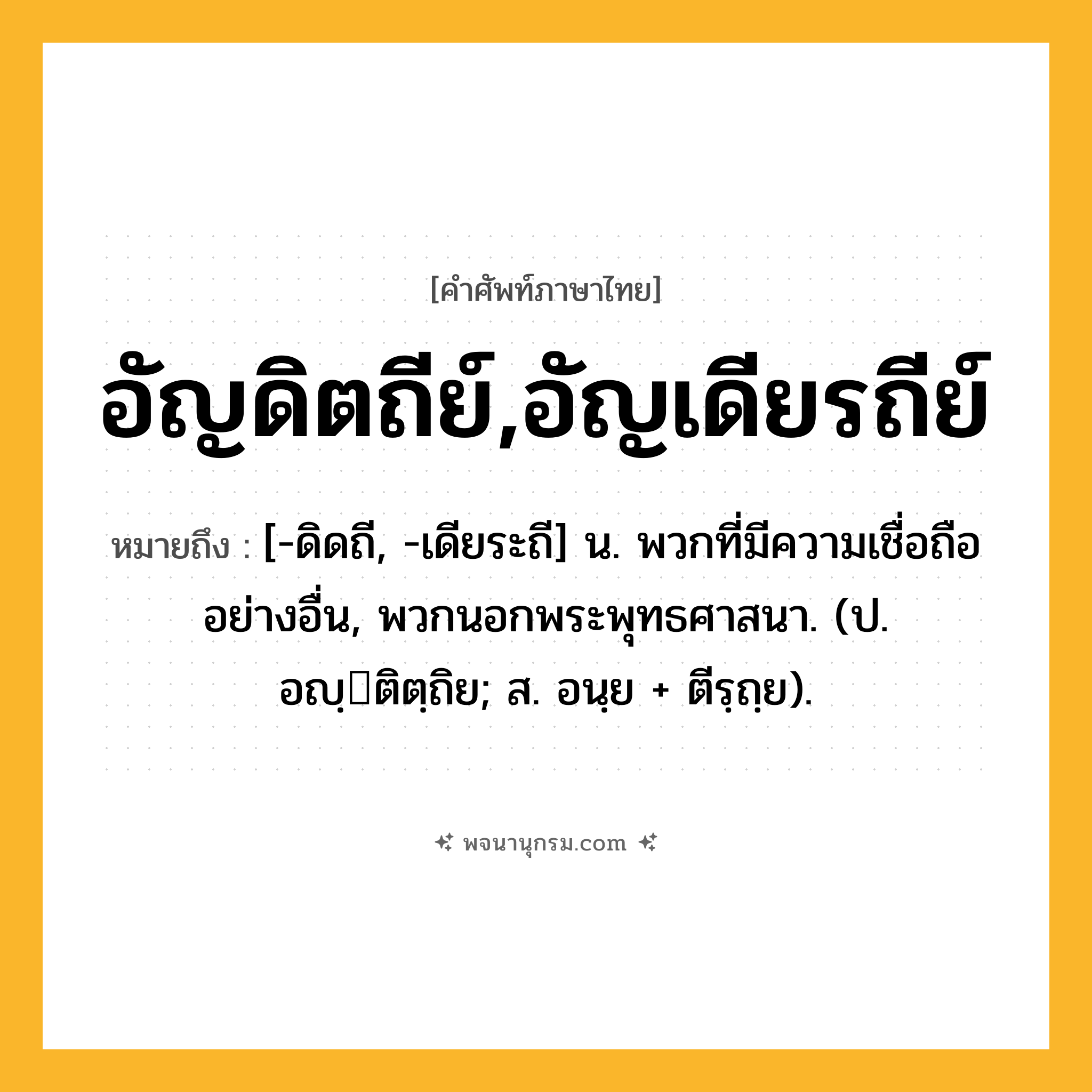 อัญดิตถีย์,อัญเดียรถีย์ ความหมาย หมายถึงอะไร?, คำในภาษาไทย อัญดิตถีย์,อัญเดียรถีย์ หมายถึง [-ดิดถี, -เดียระถี] น. พวกที่มีความเชื่อถืออย่างอื่น, พวกนอกพระพุทธศาสนา. (ป. อญฺติตฺถิย; ส. อนฺย + ตีรฺถฺย).