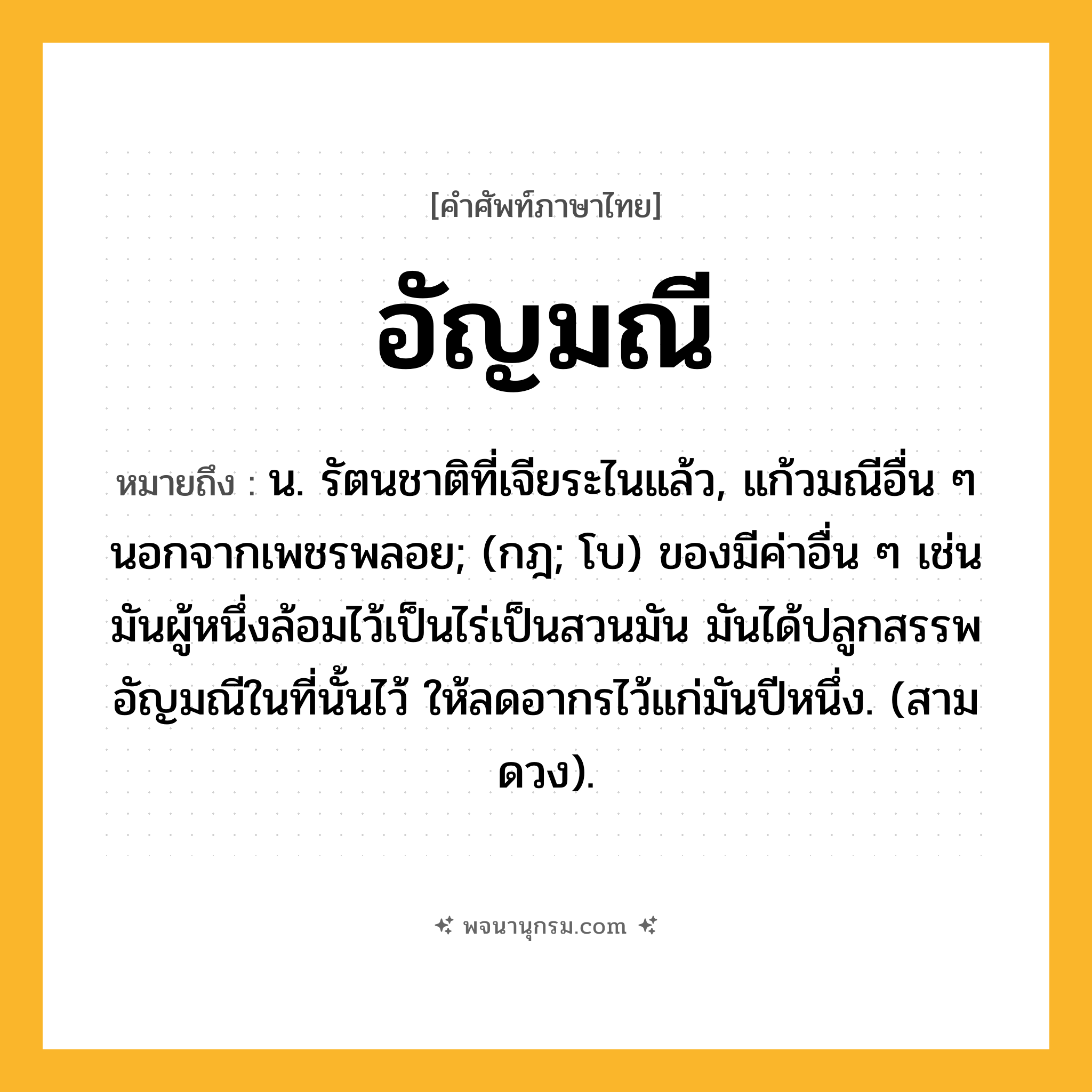 อัญมณี ความหมาย หมายถึงอะไร?, คำในภาษาไทย อัญมณี หมายถึง น. รัตนชาติที่เจียระไนแล้ว, แก้วมณีอื่น ๆ นอกจากเพชรพลอย; (กฎ; โบ) ของมีค่าอื่น ๆ เช่น มันผู้หนึ่งล้อมไว้เป็นไร่เป็นสวนมัน มันได้ปลูกสรรพอัญมณีในที่นั้นไว้ ให้ลดอากรไว้แก่มันปีหนึ่ง. (สามดวง).