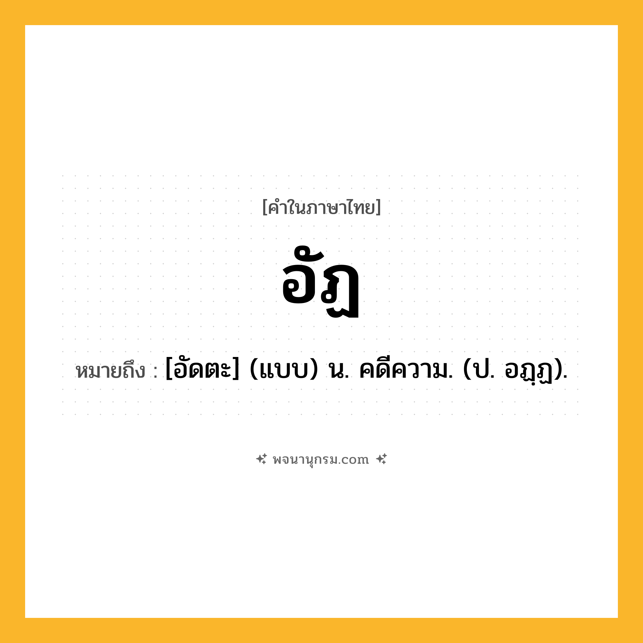 อัฏ ความหมาย หมายถึงอะไร?, คำในภาษาไทย อัฏ หมายถึง [อัดตะ] (แบบ) น. คดีความ. (ป. อฏฺฏ).