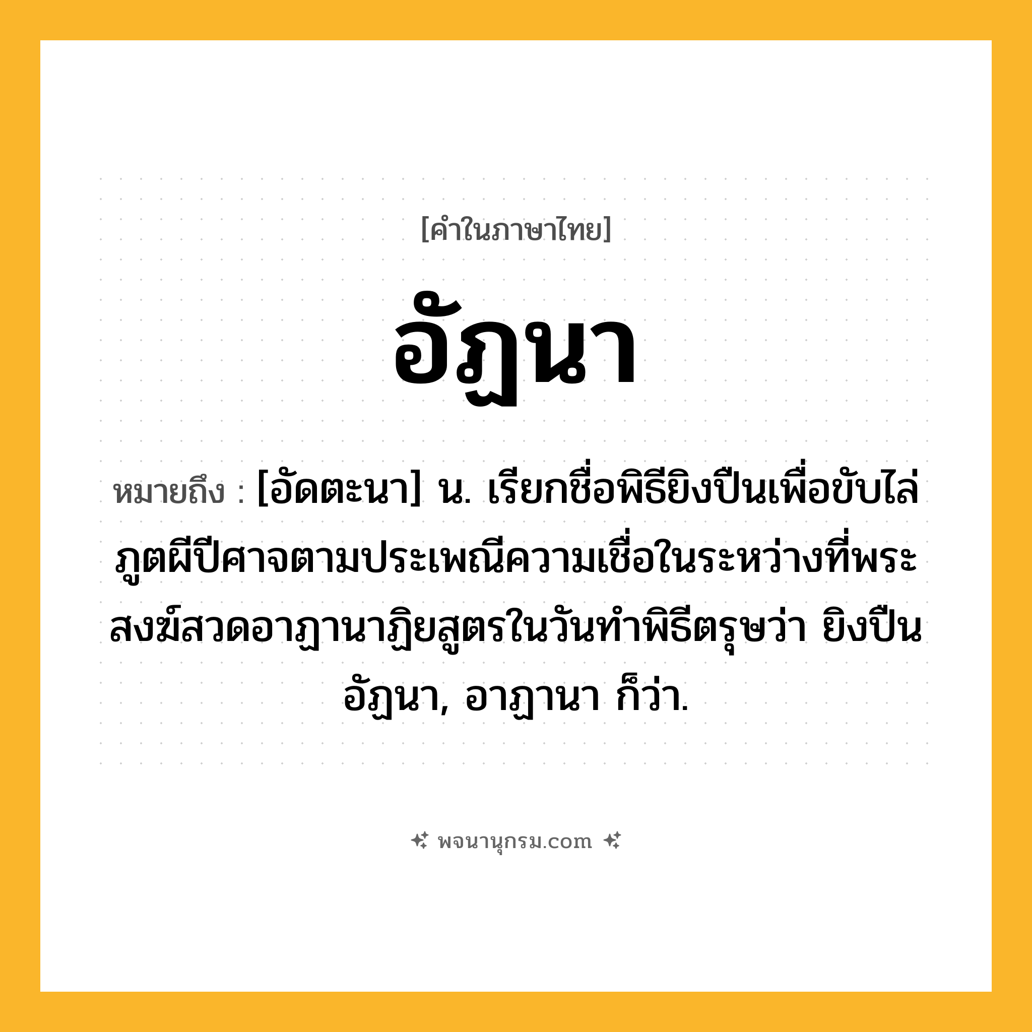 อัฏนา ความหมาย หมายถึงอะไร?, คำในภาษาไทย อัฏนา หมายถึง [อัดตะนา] น. เรียกชื่อพิธียิงปืนเพื่อขับไล่ภูตผีปีศาจตามประเพณีความเชื่อในระหว่างที่พระสงฆ์สวดอาฏานาฏิยสูตรในวันทําพิธีตรุษว่า ยิงปืนอัฏนา, อาฏานา ก็ว่า.