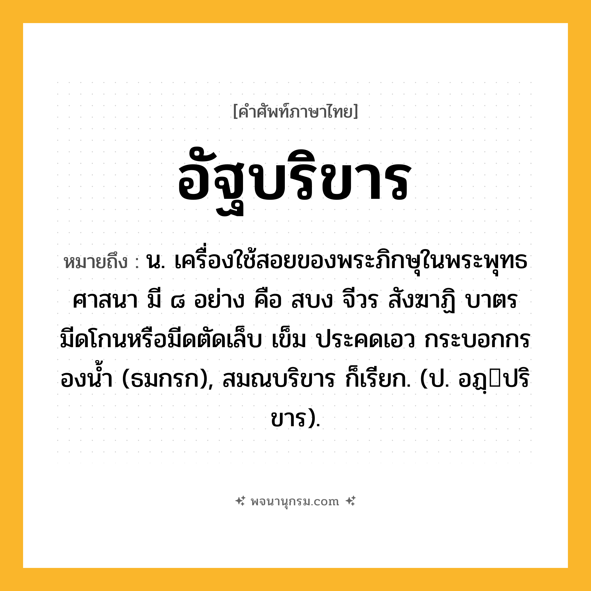 อัฐบริขาร ความหมาย หมายถึงอะไร?, คำในภาษาไทย อัฐบริขาร หมายถึง น. เครื่องใช้สอยของพระภิกษุในพระพุทธศาสนา มี ๘ อย่าง คือ สบง จีวร สังฆาฏิ บาตร มีดโกนหรือมีดตัดเล็บ เข็ม ประคดเอว กระบอกกรองนํ้า (ธมกรก), สมณบริขาร ก็เรียก. (ป. อฏฺปริขาร).