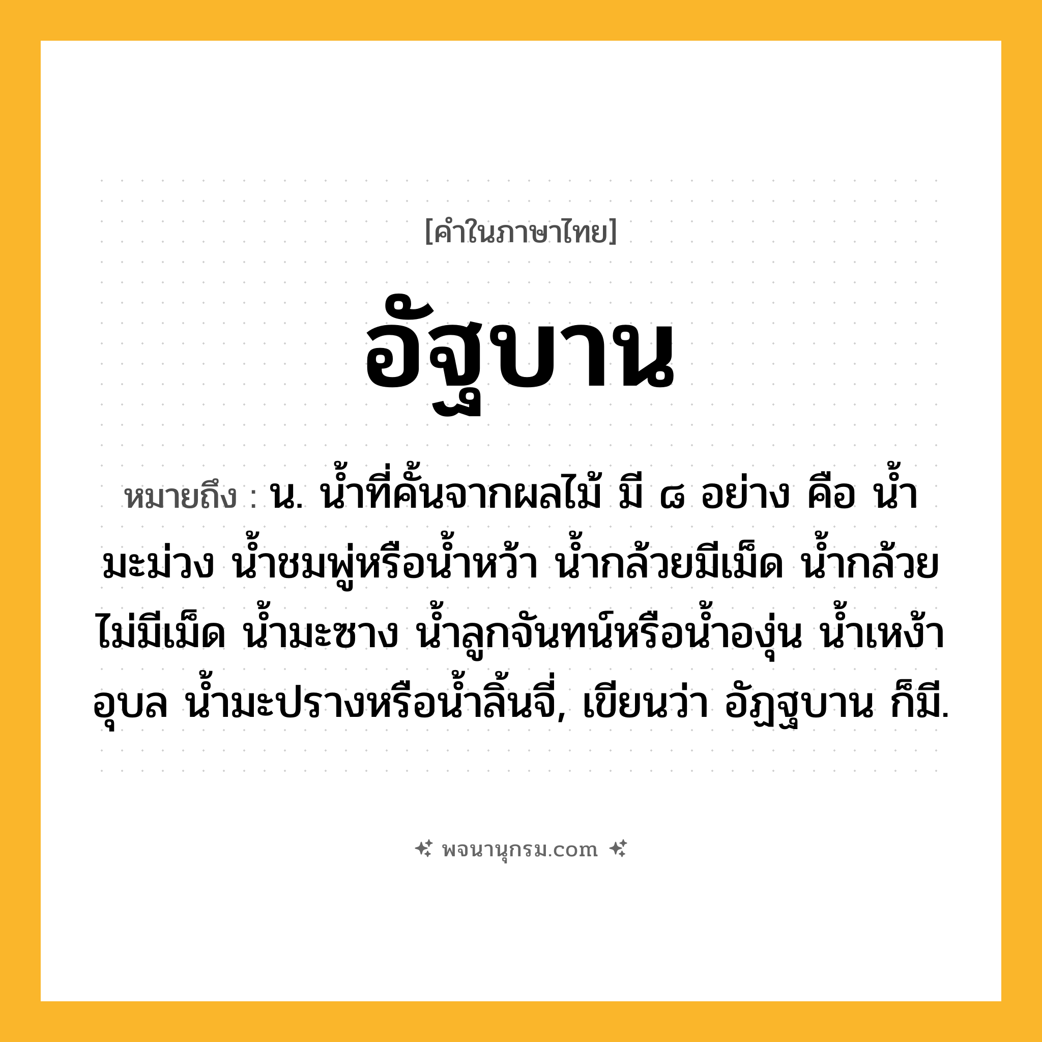 อัฐบาน ความหมาย หมายถึงอะไร?, คำในภาษาไทย อัฐบาน หมายถึง น. นํ้าที่คั้นจากผลไม้ มี ๘ อย่าง คือ นํ้ามะม่วง นํ้าชมพู่หรือนํ้าหว้า นํ้ากล้วยมีเม็ด นํ้ากล้วยไม่มีเม็ด นํ้ามะซาง นํ้าลูกจันทน์หรือน้ำองุ่น นํ้าเหง้าอุบล นํ้ามะปรางหรือน้ำลิ้นจี่, เขียนว่า อัฏฐบาน ก็มี.