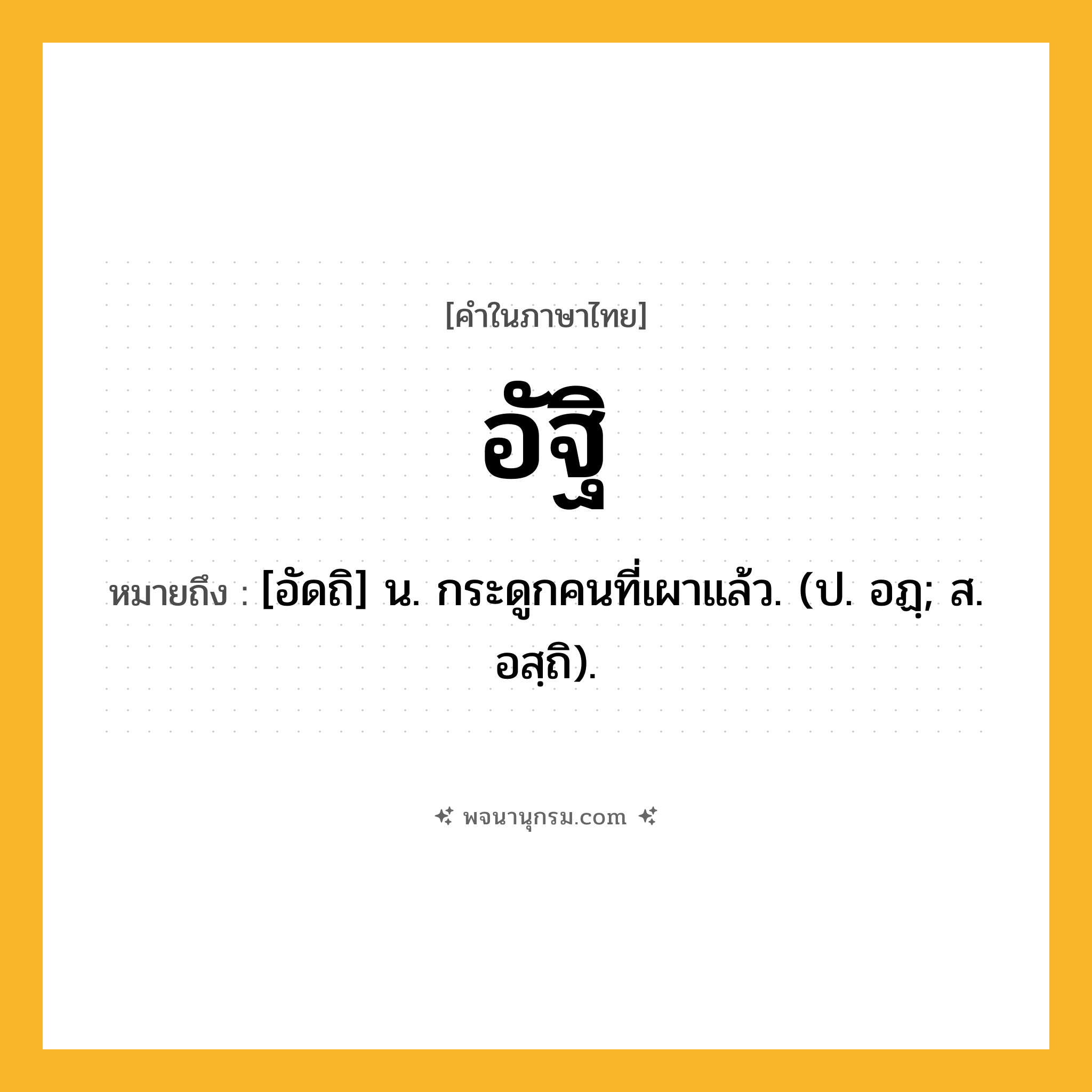 อัฐิ ความหมาย หมายถึงอะไร?, คำในภาษาไทย อัฐิ หมายถึง [อัดถิ] น. กระดูกคนที่เผาแล้ว. (ป. อฏฺ; ส. อสฺถิ).