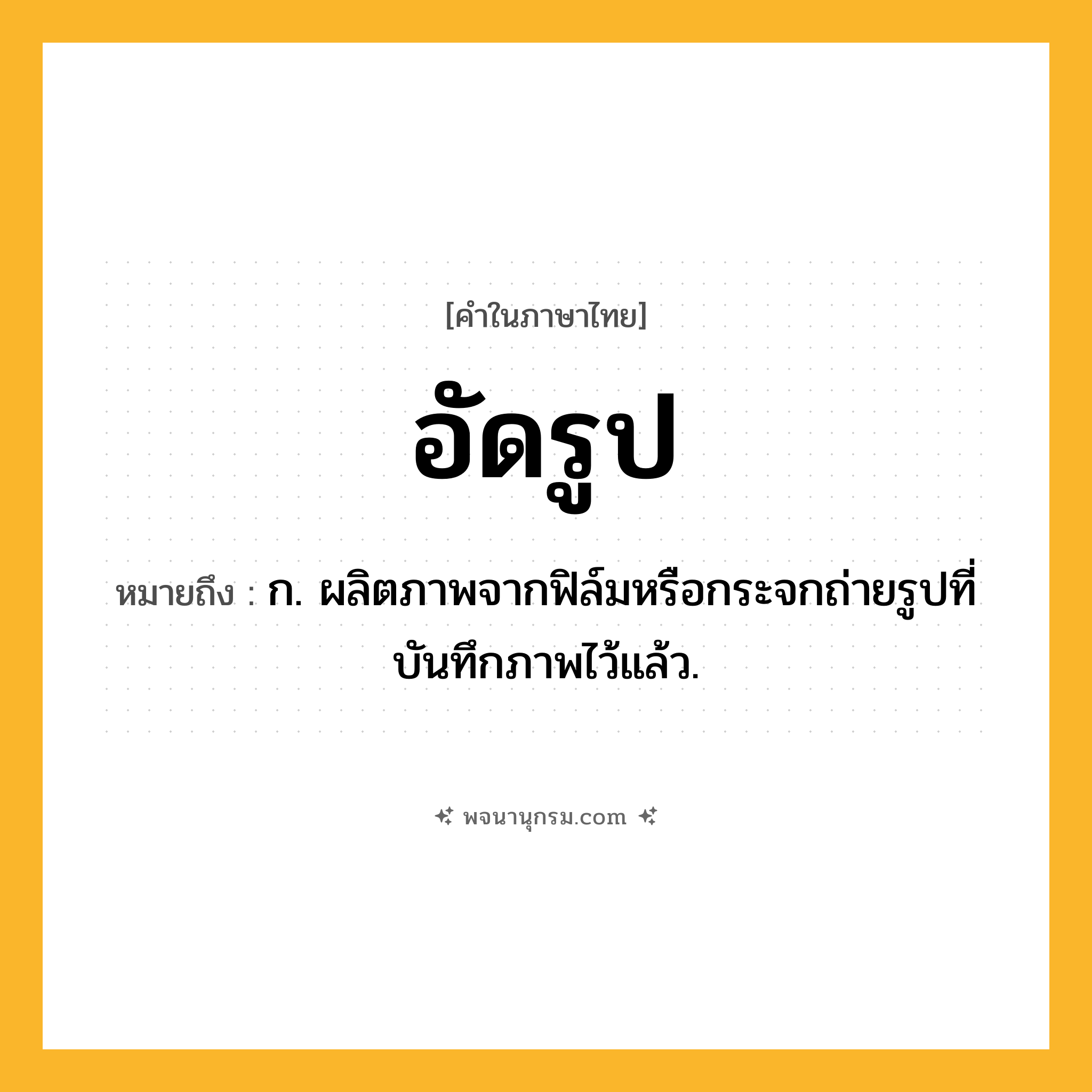 อัดรูป ความหมาย หมายถึงอะไร?, คำในภาษาไทย อัดรูป หมายถึง ก. ผลิตภาพจากฟิล์มหรือกระจกถ่ายรูปที่บันทึกภาพไว้แล้ว.