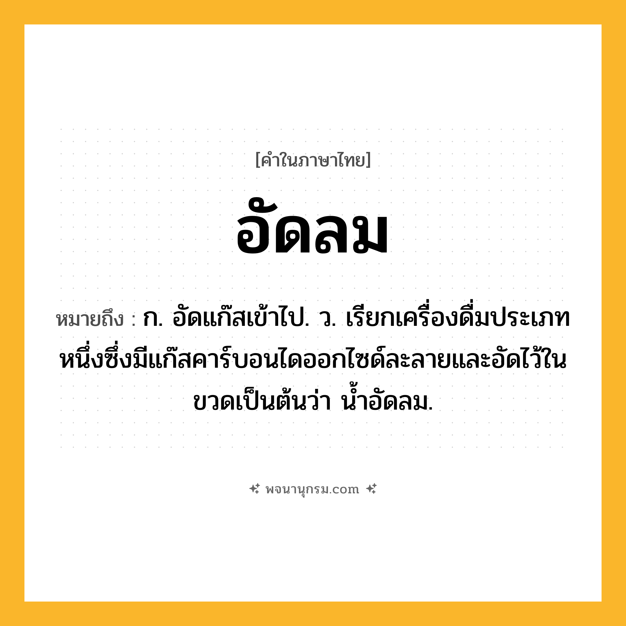 อัดลม ความหมาย หมายถึงอะไร?, คำในภาษาไทย อัดลม หมายถึง ก. อัดแก๊สเข้าไป. ว. เรียกเครื่องดื่มประเภทหนึ่งซึ่งมีแก๊สคาร์บอนไดออกไซด์ละลายและอัดไว้ในขวดเป็นต้นว่า นํ้าอัดลม.