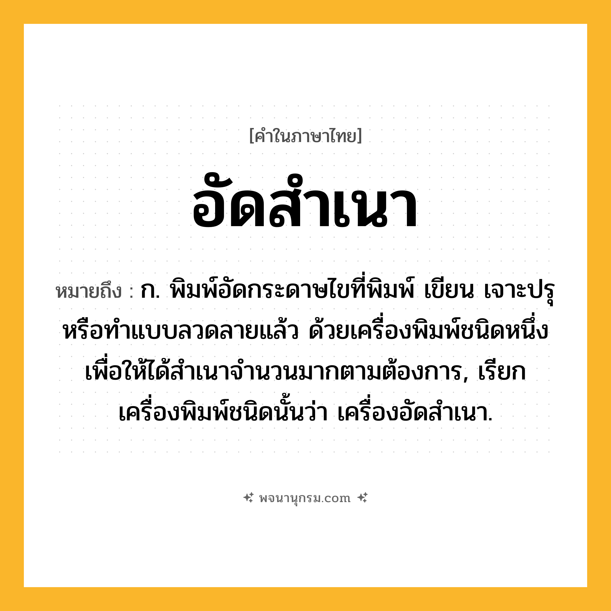 อัดสำเนา ความหมาย หมายถึงอะไร?, คำในภาษาไทย อัดสำเนา หมายถึง ก. พิมพ์อัดกระดาษไขที่พิมพ์ เขียน เจาะปรุ หรือทําแบบลวดลายแล้ว ด้วยเครื่องพิมพ์ชนิดหนึ่ง เพื่อให้ได้สําเนาจํานวนมากตามต้องการ, เรียกเครื่องพิมพ์ชนิดนั้นว่า เครื่องอัดสําเนา.