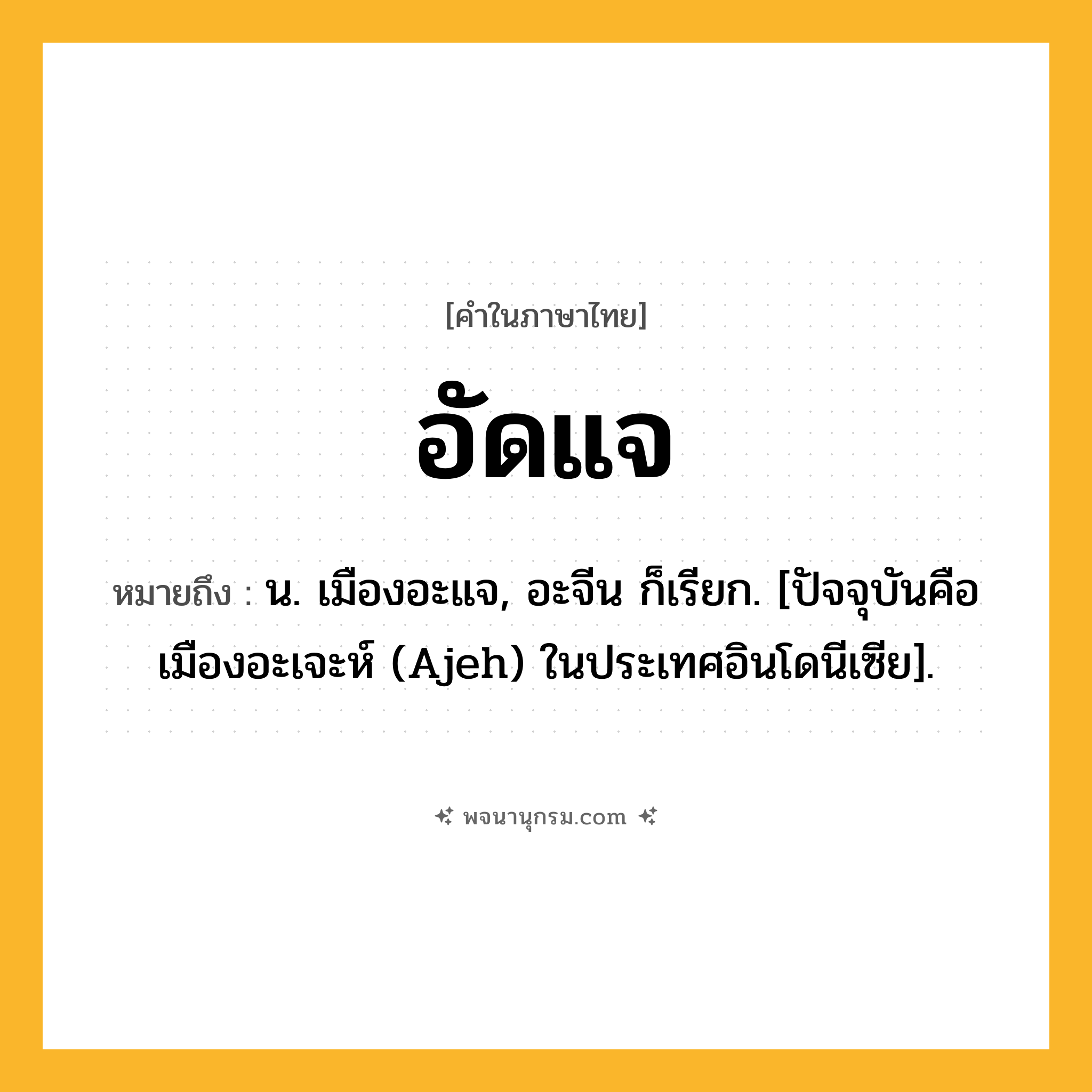อัดแจ ความหมาย หมายถึงอะไร?, คำในภาษาไทย อัดแจ หมายถึง น. เมืองอะแจ, อะจีน ก็เรียก. [ปัจจุบันคือ เมืองอะเจะห์ (Ajeh) ในประเทศอินโดนีเซีย].